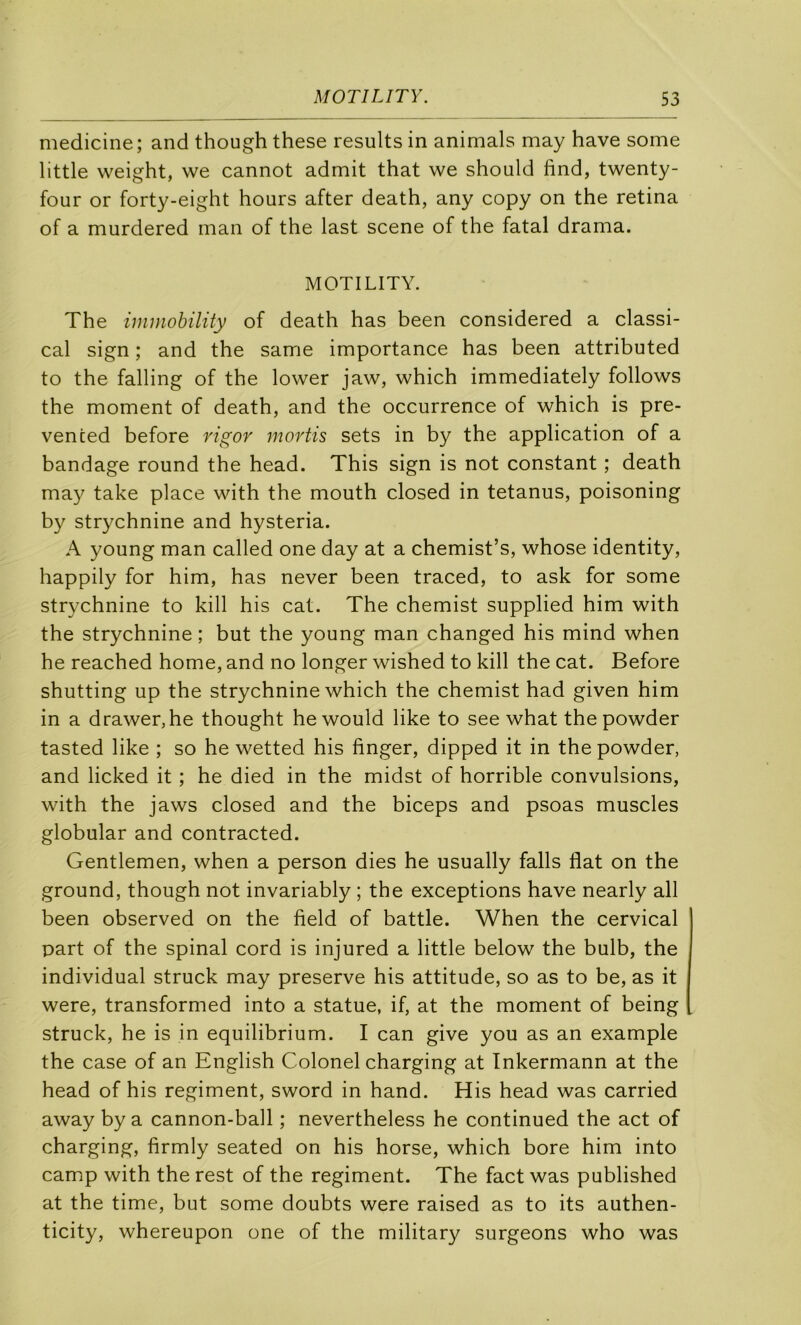 medicine; and though these results in animais may hâve some little weight, we cannot admit that we should find, twenty- four or forty-eight hours after death, any copy on the retina of a murdered man of the last scene of the fatal drama. MOTILITY. The immohility of death has been considered a classi- cal sign ; and the same importance has been attributed to the falling of the lower jaw, which immediately follows the moment of death, and the occurrence of which is pre- venced before rigor rnortis sets in by the application of a bandage round the head. This sign is not constant ; death may take place with the mouth closed in tetanus, poisoning b}^ strychnine and hysteria. A young man called one day at a chemist’s, whose identity, happily for him, has never been traced, to ask for some strychnine to kill his cat. The chemist supplied him with the strychnine ; but the young man changed his mind when he reached home, and no longer wished to kill the cat. Before shutting up the strychnine which the chemist had given him in a drawer,he thought hewould like to see what thepowder tasted like ; so he wetted his finger, dipped it in the powder, and licked it ; he died in the midst of horrible convulsions, with the jaws closed and the biceps and psoas muscles globular and contracted. Gentlemen, when a person dies he usually falls flat on the ground, though not invariably ; the exceptions hâve nearly ail been observed on the field of battle. When the cervical part of the spinal cord is injured a little below the bulb, the individual struck may preserve his attitude, so as to be, as it were, transformed into a statue, if, at the moment of being struck, he is in equilibrium. I can give you as an example the case of an English Colonel charging at Inkermann at the head of his régiment, sword in hand. His head was carried away by a cannon-ball ; nevertheless he continued the act of charging, firmly seated on his horse, which bore him into camp with the rest of the régiment. The fact was published at the time, but some doubts were raised as to its authen- ticity, whereupon one of the military surgeons who was