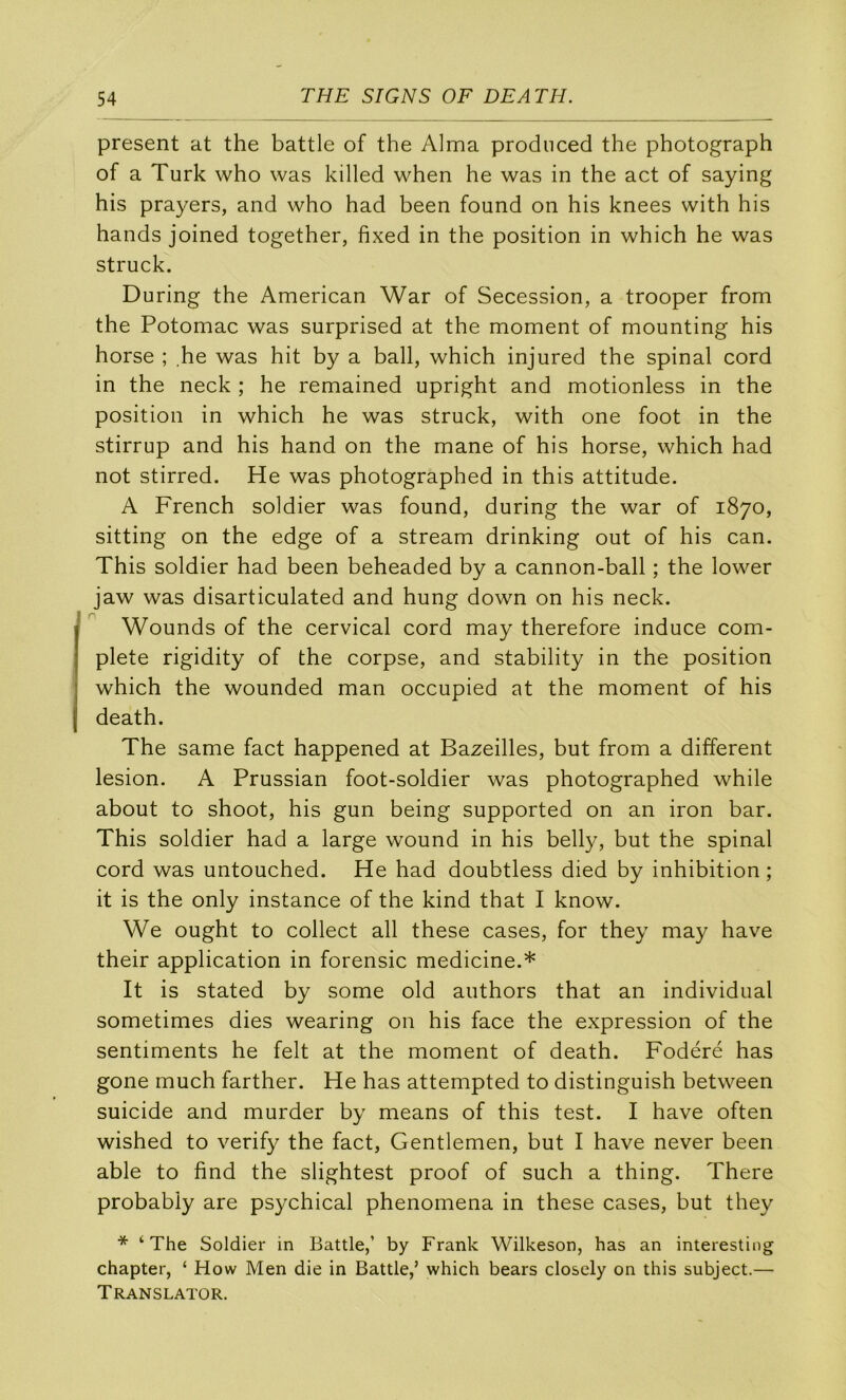 présent at the battle of the Alma prodnced the photograph of a Turk who was killed when he was in the act of saying his prayers, and who had been found on his knees with his hands joined together, fixed in the position in which he was struck. During the American War of Sécession, a trooper from the Potomac was surprised at the moment of mounting his horse ; he was hit by a bail, which injured the spinal cord in the neck ; he remained upright and motionless in the position in which he was struck, with one foot in the stirrup and his hand on the mane of his horse, which had not stirred. He was photographed in this attitude. A French soldier was found, during the war of 1870, sitting on the edge of a stream drinking out of his can. This soldier had been beheaded by a cannon-ball ; the lower jaw was disarticulated and hung down on his neck. Wounds of the cervical cord may therefore induce com- plété rigidity of the corpse, and stability in the position which the wounded man occupied at the moment of his death. The same fact happened at Bazeilles, but from a different lésion. A Prussian foot-soldier was photographed while about to shoot, his gun being supported on an iron bar. This soldier had a large wound in his belly, but the spinal cord was untouched. He had doubtless died by inhibition ; it is the only instance of the kind that I know. We ought to collect ail these cases, for they may hâve their application in forensic medicine.* It is stated by some old authors that an individual sometimes dies wearing on his face the expression of the sentiments he felt at the moment of death. Fodéré has gone much farther. He has attempted to distinguish between suicide and murder by means of this test. I hâve often wished to verify the fact, Gentlemen, but I hâve never been able to find the slightest proof of such a thing. There probabiy are psychical phenomena in these cases, but they * ‘The Soldier in Battle,’ by Frank Wilkeson, has an interesting chapter, ‘ How Men die in Battle,’ which bears closely on this subject.— Translator.