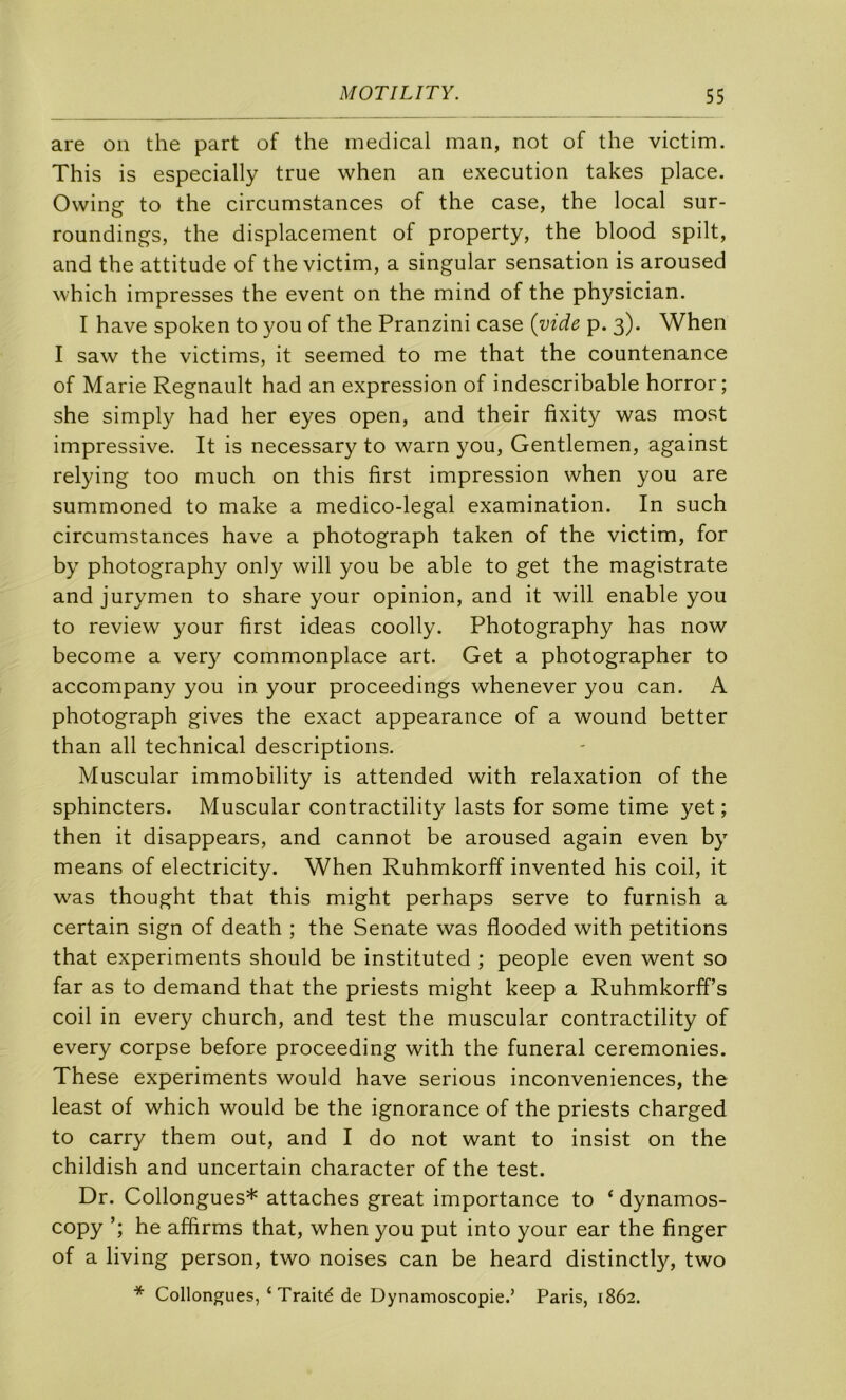 are on the part of the medical man, not of the victim. This is especially true when an execution takes place. Owing to the circumstances of the case, the local sur- roundings, the displacement of property, the blood spilt, and the attitude of the victim, a singular sensation is aroused which impresses the event on the mind of the physician. I hâve spoken to you of the Pranzini case (vide p. 3). When I saw the victims, it seemed to me that the countenance of Marie Régnault had an expression of indescribable horror; she simply had her eyes open, and their fixity was most impressive. It is necessary to warn you. Gentlemen, against relying too much on this first impression when you are summoned to make a medico-legal examination. In such circumstances hâve a photograph taken of the victim, for by photography only will you be able to get the magistrate and jurymen to share your opinion, and it will enable you to review your first ideas coolly. Photography has now become a ver}^ commonplace art. Get a photographer to accompany you in your proceedings whenever you can. A photograph gives the exact appearance of a wound better than ail technical descriptions. Muscular immobility is attended with relaxation of the sphincters. Muscular contractility lasts for some time yet ; then it disappears, and cannot be aroused again even by means of electricity. When Ruhmkorff invented his coil, it was thought that this might perhaps serve to furnish a certain sign of death ; the Senate was flooded with pétitions that experiments should be instituted ; people even went so far as to demand that the priests might keep a Ruhmkorff’s coil in every church, and test the muscular contractility of every corpse before proceeding with the funeral ceremonies. These experiments would hâve serions inconveniences, the least of which would be the ignorance of the priests charged to carry them out, and I do not want to insist on the childish and uncertain character of the test. Dr. Collongues* attaches great importance to ‘ dynamos- copy he affirms that, when you put into your ear the finger of a living person, two noises can be heard distinctly, two * Collongues, ‘Traité de Dynamoscopie.’ Paris, 1862.