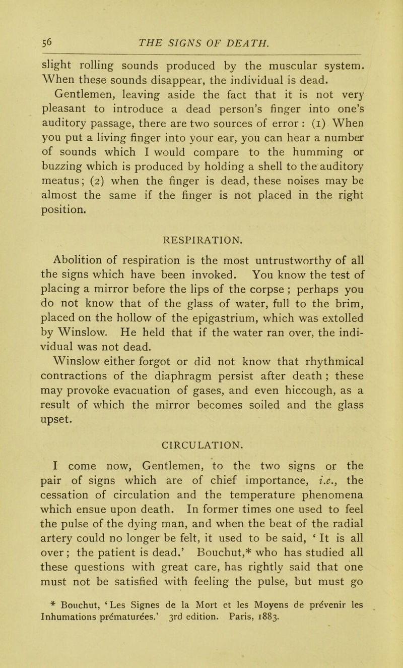 sHght rolling sounds produced by the muscular System. When these sounds disappear, the individual is dead. Gentlemen, leaving aside the fact that it is not very pleasant to introduce a dead person’s finger into one’s auditory passage, there are two sources of error : (i) When you put a living finger into your ear, you can hear a number of sounds which I would compare to the humming or buzzing which is produced by holding a shell to the auditory meatus; (2) when the finger is dead, these noises may be almost the same if the finger is not placed in the right position. RESPIRATION. Abolition of respiration is the most untrustworthy of ail the signs which hâve been invoked. You know the test of placing a mirror before the lips of the corpse ; perhaps you do not know that of the glass of water, full to the brim, placed on the hollow of the epigastrium, which was extolled by Winslow. He held that if the water ran over, the indi- vidual was not dead. Winslow either forgot or did not know that rhythmical contractions of the diaphragm persist after death ; these may provoke évacuation of gases, and even hiccough, as a resuit of which the mirror becomes soiled and the glass upset. CIRCULATION. I corne now. Gentlemen, to the two signs or the pair of signs which are of chief importance, i.e., the cessation of circulation and the température phenomena which ensue upon death. In former times one used to feel the puise of the dying man, and when the beat of the radial artery could no longer be felt, it used to be said, ‘ It is ail over; the patient is dead.’ Bouchut,* who has studied ail these questions with great care, has rightly said that one must not be satisfied with feeling the puise, but must go * Bouchut, ‘ Les Signes de la Mort et les Moyens de prévenir les Inhumations prématurées.’ 3rd édition. Paris, 1883.