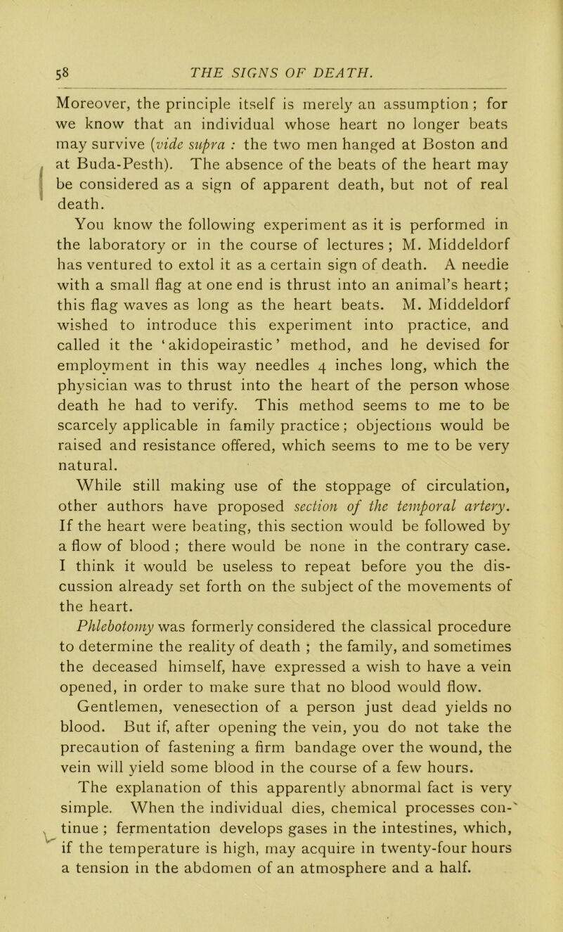 Moreover, the principle itself is merely an assumption ; for we know that an individual whose heart no longer beats may survive {vide supra : the two men hanged at Boston and Iat Buda-Pesth). The absence of the beats of the heart may be considered as a sign of apparent death, but not of real death. You know the following experiment as it is performed in the laboratory or in the course of lectures ; M. Middeldorf lias ventured to extol it as a certain sign of death. A needie with a small flag at one end is thrust into an animal’s heart; this flag waves as long as the heart beats. M. Middeldorf wished to introduce this experiment into practice, and called it the ‘ akidopeirastic ’ method, and he devised for employment in this way needles 4 inches long, which the physician was to thrust into the heart of the person whose death he had to verify. This method seems to me to be scarcely applicable in family practice ; objections would be raised and résistance offered, which seems to me to be very natural. While still making use of the stoppage of circulation, other authors hâve proposed section of the temporal artery. If the heart were beating, this section would be followed by a flow of blood ; there would be none in the contrary case. I think it would be useless to repeat before you the dis- cussion already set forth on the subject of the movements of the heart. Phlebotomy was formerly considered the classical procedure to détermine the reality of death ; the family, and sometimes the deceased himself, hâve expressed a wish to hâve a vein opened, in order to make sure that no blood would flow. Gentlemen, venesection of a person just dead yields no blood. But if, after opening the vein, you do not take the précaution of fastening a firm bandage over the wound, the vein will yield some blôod in the course of a few hours. The explanation of this apparently abnormal fact is very simple. When the individual dies, Chemical processes con-' ^ tinue ; fermentation develops gases in the intestines, which, if the température is high, may acquire in twenty-four hours a tension in the abdomen of an atmosphère and a half.