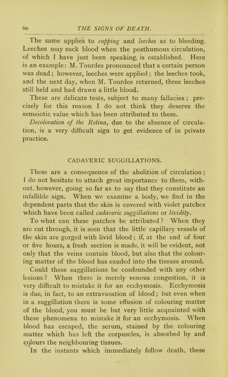 The same applies to mpping and leeches as to bleeding. Leeches may suck blood when the posthumous circulation, of which I bave just been speaking, is established. Here is an example: M. Tourdes pronounced that a certain person was dead ; however, leeches were applied ; the leeches took, and the next day, when M. Tourdes returned, three leeches still held and had drawn a little blood. These are délicate tests, subject to many fallacies ; pre- cisely for this reason I do not think they deserve the semeiotic value which has been attributed to them. Décoloration of the Retina, due to the absence of circula- tion, is a very difficult sign to get evidence of in private practice. CADAVERIC SUGGILLATIONS. These are a conséquence of the abolition of circulation ; I do not hesitate to attach great importance to them, with- out, however, going so far as to say that they constitute an infallible sign. When we examine a body, we find in the dépendent parts that the skin is covered with violet patches which hâve been called cadaveric suggillations or lividity. To what can these patches be attributed ? When they are eut through, it is seen that the little capillary vessels of the skin are gorged with livid blood ; if, at the end of four or five hours, a fresh section is made, it will be évident, not only that the veins contain blood, but also that the colour- ing matter of the blood has exuded into the tissues around. Could these suggillations be confounded with any other lésions ? When there is merely venons congestion, it is very difficult to mistake it for an ecchymosis. Ecchymosis is due, in fact, to an extravasation of blood ; but even when in a suggillation there is some effusion of colouring matter of the blood, you must be but very little acquainted with these phenomena to mistake it for an ecchymosis. When blood has escaped, the sérum, stained by the colouring matter which has left the corpuscles, is absorbed by and C(^lours the neighbouring tissues. In the instants which immediately follow death, these