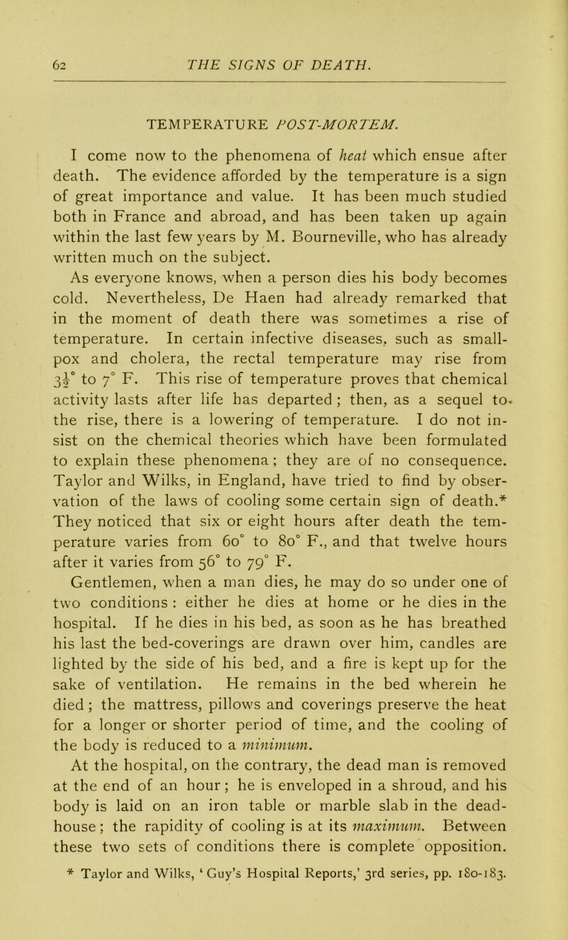 TEMPERATURE FOST-MORTEM. I corne now to the phenomena of heat which ensue after death. The evidence afforded by the température is a sign of great importance and value. It has been much studied both in France and abroad, and has been taken up again within the last few years by M. Bourneville, who has already written much on the subject. As everyone knows, when a person dies his body becomes cold. Nevertheless, De Haen had already remarked that in the moment of death there was sometimes a rise of température. In certain infective diseases., such as small- pox and choiera, the rectal température may rise from 3^° to 7° F. This rise of température proves that Chemical activity lasts after life has departed ; then, as a sequel to. the rise, there is a lowering of température. I do not in- sist on the Chemical théories which hâve been formulated to explain these phenomena ; they are of no conséquence. Taylor and Wilks, in England, hâve tried to find by obser- vation of the laws of cooling some certain sign of death.* They noticed that six or eight hours after death the tem- pérature varies from 6o° to 8o° F., and that twelve hours after it varies from 56° to 79° F. Gentlemen, when a man dies, he may do so under one of two conditions : either he dies at home or he dies in the hospital. If he dies in his bed, as soon as he has breathed his last the bed-coverings are drawn over him, candies are lighted by the side of his bed, and a fire is kept up for the sake of ventilation. He remains in the bed wherein he died ; the mattress, pillows and coverings preserve the heat for a longer or shorter period of time, and the cooling of the body is reduced to a minimum. At the hospital, on the contrary, the dead man is removed at the end of an hour ; he is enveloped in a shroud, and his body is laid on an iron table or marble slab in the dead- house ; the rapidity of cooling is at its maximum. Between these two sets of conditions there is complété opposition. * Taylor and Wilks, ‘ Guy’s Hospital Reports,’ 3rd sériés, pp. 180-183.