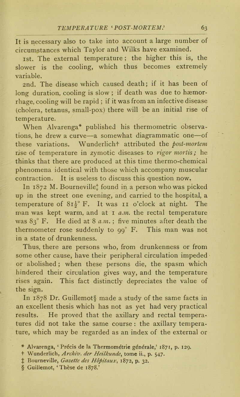 It is necessary also to take into account a large number of circumstances which Taylor and Wilks hâve examined. ist. The external température ; the higher this is, the slower is the cooling, which thus becomes extremely variable. 2nd. The disease which caused death; if it has been of long duration, cooling is slow ; if death was due to hæmor- rhage, cooling will be rapid ; if it was from an infective disease (choiera, tetanus, small-pox) there will be an initial rise of température. When Alvarenga* * * § published his thermométrie observa- tions, he drew a curve—a somewhat diagrammatic one—of these variations. Wunderlicht attributed the post-mortem rise of température in zymotic diseases to rigor mortis ; he thinks that there are produced at this time thermo-chemical phenomena identical with those which accompany muscular contraction. It is useless to discuss this question now. In 1872 M. Bourneville| found in a person who was picked up in the Street one evening, and carried to the hospital, a température of F. It was ii o’clock at night. The rnan was kept warm, and at i a.m. the rectal température was 83° F. He died at 8 a.m. ; five minutes after death the thermometer rose suddenly to gg° F. This man was not in a State of drunkenness. Thus, there are persons who, from drunkenness or from some other cause, hâve their peripheral circulation impeded or abolished ; when these persons die, the spasm which hindered their circulation gives way, and the température rises again. This fact distinctly depreciates the value of the sign. In 1878 Dr. Guillemot§ made a study of the same facts in an excellent thesis which has not as yet had very practical results. He proved that the axillary and rectal tempéra- tures did not take the same course : the axillary tempéra- ture, which may be regarded as an index of the external or * Alvarenga, ‘ Précis de la Thermométrie générale,’ 1871, p. 129. + Wunderlich, Archiv. der Heilkimde., tome ii., p. 547. î Bourneville, Gazette des Hôpitaux., 1872, p. 32. § Guillemot, ‘Thèse de 1878.’