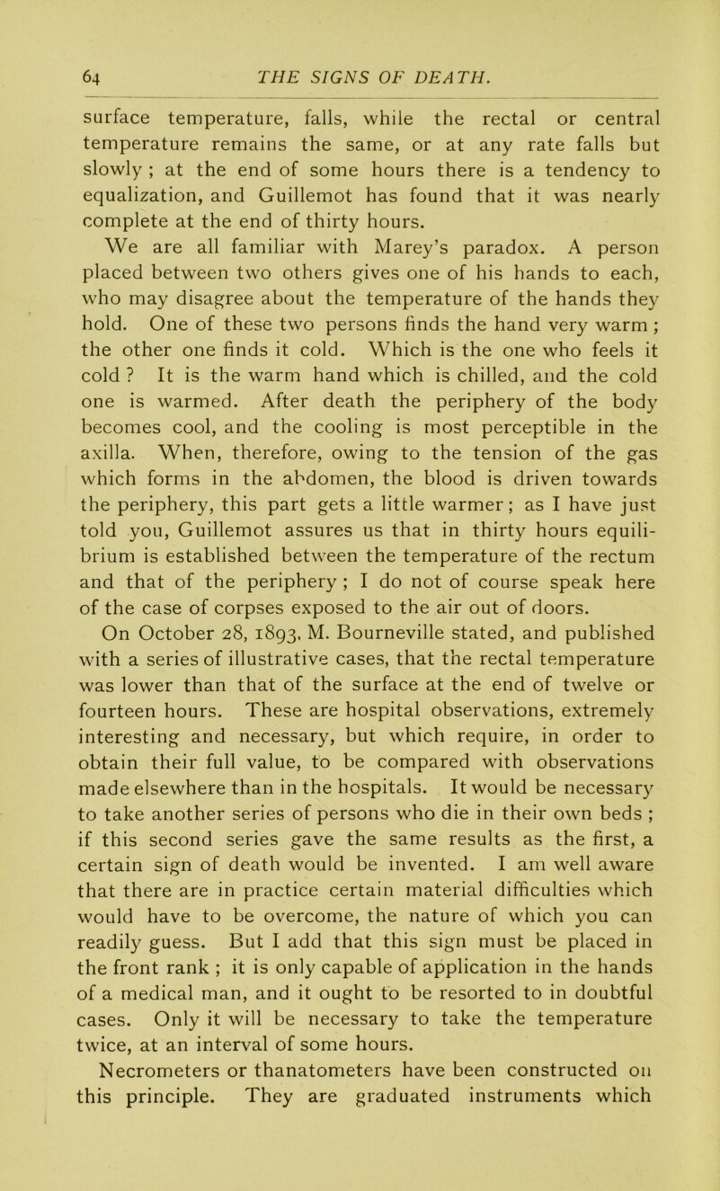 surface température, falls, while the rectal or central température remains the same, or at any rate falls but slowly ; at the end of some hours there is a tendency to equalization, and Guillemot has found that it was nearly complété at the end of thirty hours. We are ail familiar with Marey’s paradox. A person placed between two others gives one of his hands to each, who may disagree about the température of the hands they hold. One of these two persons finds the hand very warm ; the other one finds it cold. Which is the one who feels it cold ? It is the warm hand which is chilled, and the cold one is warmed. After death the periphery of the body becomes cool, and the cooling is most perceptible in the axilla. When, therefore, owing to the tension of the gas which forms in the abdomen, the blood is driven towards the periphery, this part gets a little warmer ; as I hâve just told you. Guillemot assures us that in thirty hours equili- brium is established between the température of the rectum and that of the periphery ; I do not of course speak here of the case of corpses exposed to the air out of doors. On October 28, 1893, M. Bourneville stated, and published with a sériés of illustrative cases, that the rectal température was lower than that of the surface at the end of twelve or fourteen hours. These are hospital observations, extremely interesting and necessary, but which require, in order to obtain their full value, to be compared with observations made elsewhere than in the hospitals. It would be necessary to take another sériés of persons who die in their own beds ; if this second sériés gave the same results as the first, a certain sign of death would be invented. I am well aware that there are in practice certain material difficulties which would hâve to be overcome, the nature of which you can readily guess. But I add that this sign must be placed in the front rank ; it is only capable of application in the hands of a medical man, and it ought tb be resorted to in doubtful cases. Only it will be necessary to take the température twice, at an interval of some hours. Necrometers or thanatometers hâve been constructed 011 this principle. They are graduated instruments which