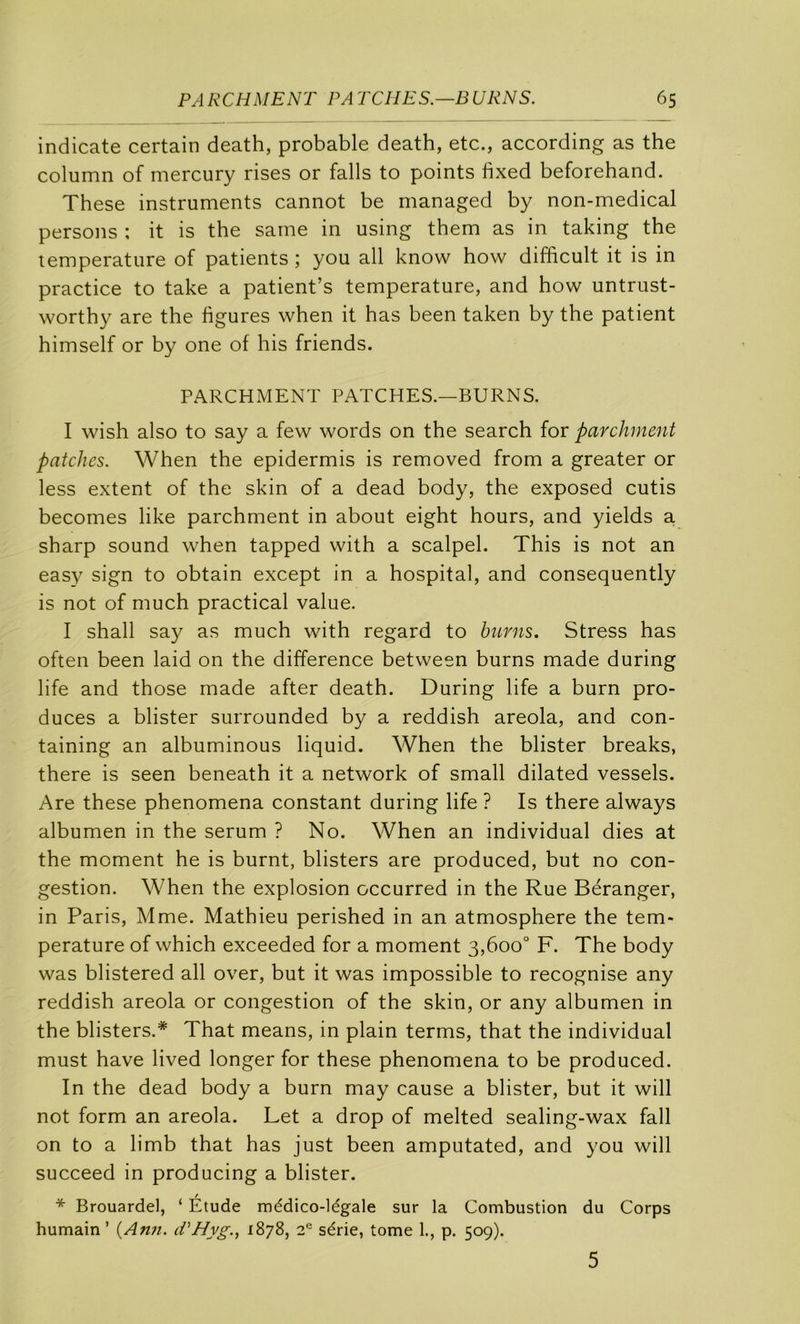 indicate certain death, probable death, etc., according as the column of mercury rises or falls to points fixed beforehand. These instruments cannot be managed by non-medical persons ; it is the same in using them as in taking the température of patients ; you ail know how difficult it is in practice to take a patient’s température, and how untrust- worthy are the figures when it has been taken by the patient himself or by one of his friends. PARCHMENT PATCHES.—BURNS. I wish also to say a few words on the search for parchment patelles. When the epidermis is removed from a greater or less extent of the skin of a dead body, the exposed cutis becomes like parchment in about eight hours, and yields a. sharp Sound when tapped with a scalpel. This is not an easy sign to obtain except in a hospital, and consequently is not of much practical value. I shall say as much with regard to hurns. Stress has often been laid on the différence between burns made during life and those made after death. During life a burn pro- duces a blister surrounded by a reddish areola, and con- taining an albuminous liquid. When the blister breaks, there is seen beneath it a network of small dilated vessels. Are these phenomena constant during life ? Is there always albumen in the sérum ? No. When an individual dies at the moment he is burnt, blisters are produced, but no con- gestion. When the explosion occurred in the Rue Béranger, in Paris, Mme. Mathieu perished in an atmosphère the tem- pérature of which exceeded for a moment 3,600° F. The body was blistered ail over, but it was impossible to recognise any reddish areola or congestion of the skin, or any albumen in the blisters.* That means, in plain terms, that the individual must hâve lived longer for these phenomena to be produced. In the dead body a burn may cause a blister, but it will not form an areola. Let a drop of melted sealing-wax fall on to a limb that has just been amputated, and you will succeed in producing a blister. * Brouardel, ‘ Étude médico-légale sur la Combustion du Corps humain ’ {Ann. d'Hyg., 1878, 2^ série, tome 1., p. 509). 5