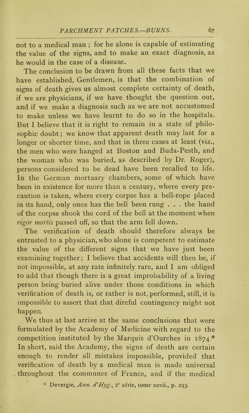 not to a medical man ; for he alone is capable of estimating the value of the signs, and to make an exact diagnosis, as he would in the case of a disease. The conclusion to be drawn from ail these facts that we bave established, Gentlemen, is that the combination of signs of death gives us almost complété certainty of death, if we are physicians, if we hâve thought the question out, and if we make a diagnosis such as we are not accustomed to make unless we hâve learnt to do so in the hospitals. But I believe that it is right to remain in a State of philo- sophie doubt ; we know that apparent death may last for a longer or shorter time, and that in three cases at least (viz., the men who were hanged at Boston and Buda-Pesth, and the woman who was buried, as described by Dr. Roger), persons considered to be dead hâve been recalled to life. In the German mortuary chambers, some of which hâve been in existence for more than a century, where every pré- caution is taken, where every corpse has a bell-rope placed in its hand, only once has the bell been rung . . . the hand of the corpse shook the cord of the bell at the moment when rigor niortis passed off, so that the arm fell down. The vérification of death should therefore always be entrusted to a physician, who alone is competent to estimate the value of the different signs that we hâve just been examining together; I believe that accidents will then be, if not impossible, at any rate infinitely rare, and 1 am obliged to add that though there is a great improbability of a living person being buried alive under those conditions in which vérification of death is, or rather is not, performed, still, it is impossible to assert that that direful contingency might not happen. We thus at last arrive at the same conclusions that were formulated by the Academy of Medicine with regard to the compétition instituted by the Marquis d’Ourches in 1874.* In short, said the Academy, the signs of death are certain enough to render ail mistakes impossible, provided that vérification of death by a medical man is made universal throughout the communes of France, and if the medical i- Devergie, d’Hyg.^ 2' série, tome xxvii., p. 293.