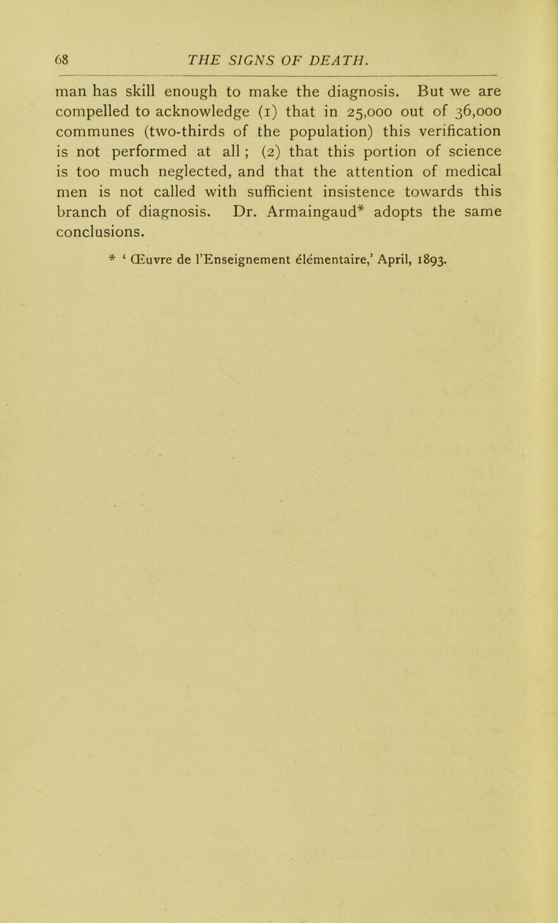man has skill enough to make the diagnosis. But we are compelled to acknowledge (i) that in 25,000 out of 36,000 communes (twO'thirds of the population) this vérification is not performed at ail ; (2) that this portion of science is too much neglected, and that the attention of medical men is not called with sufficient insistence towards this branch of diagnosis. Dr. Armaingaud* adopts the same conclusions. * ‘ Œuvre de l’Enseignement élémentaire,’ April, 1893.