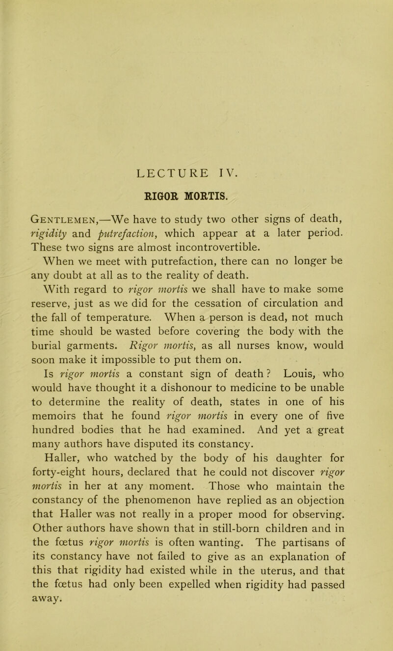 RIGOR MORTIS. Gentlemen,—We hâve to study two other signs of death, rigidity and putréfaction, which appear at a later period. These two signs are almost incontrovertible. When we meet with putréfaction, there can no longer be any doubt at ail as to the reality of death. With regard to rigor mortis we shall hâve to make some reserve, just as we did for the cessation of circulation and the fall of température. When a person is dead, not much time should be wasted before covering the body with the burial garments. Rigor mortis, as ail nurses know, would soon make it impossible to put them on. Is rigor mortis a constant sign of death ? Louis, who would hâve thought it a dishonour to medicine to be unable to détermine the reality of death, States in one of his memoirs that he found rigor mortis in every one of five hundred bodies that he had examined. And yet a great many authors hâve disputed its constancy. Haller, who watched by the body of his daughter for forty-eight hours, declared that he could not discover rigor mortis in her at any moment. Those who maintain the constancy of the phenomenon hâve replied as an objection that Haller was not really in a proper mood for observing. Other authors hâve shown that in still-born children and in the fœtus rigor mortis is often wanting. The partisans of its constancy hâve not failed to give as an explanation of this that rigidity had existed while in the utérus, and that the fœtus had only been expelled when rigidity had passed away.