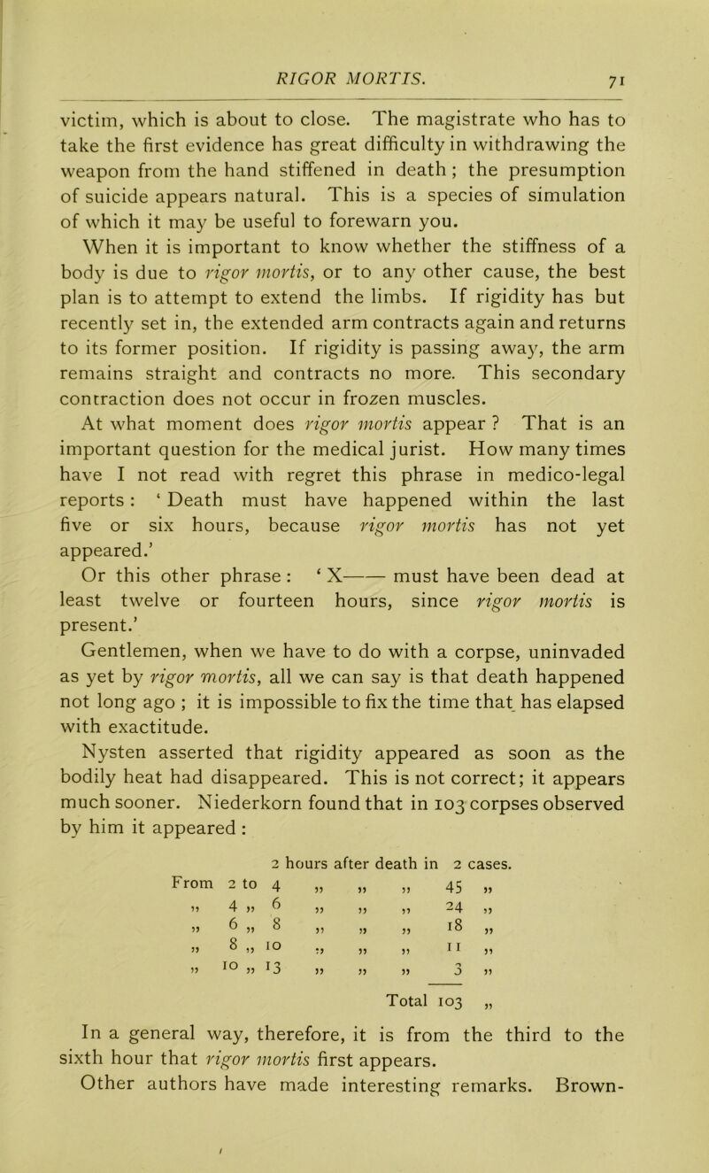 victim, which is about to close. The magistrate who has to take the first evidence has great difficulty in withdrawing the vveapon from the hand stiffened in death ; the presumption of suicide appears natural. This is a species of simulation of which it may be useful to forewarn you. When it is important to know whether the stiffness of a body is due to rigor mortis, or to any other cause, the best plan is to attempt to extend the limbs. If rigidity has but recently set in, the extended arm contracts again andreturns to its former position. If rigidity is passing away, the arm remains straight and contracts no more. This secondary contraction does not occur in frozen muscles. At what moment does rigor mortis appear ? That is an important question for the medical jurist. How many times hâve I not read with regret this phrase in medico-legal reports : ‘ Death must hâve happened within the last five or six hours, because rigor mortis has not yet appeared.’ Or this other phrase : ‘ X must hâve been dead at least twelve or fourteen hours, since rigor mortis is présent.’ Gentlemen, when we hâve to do with a corpse, uninvaded as yet by rigor mortis, ail we can say is that death happened not long ago ; it is impossible to fix the time that has elapsed with exactitude. Nysten asserted that rigidity appeared as soon as the bodily beat had disappeared. This is not correct; it appears much sooner. Niederkorn found that in 103 corpses observed by him it appeared : 2 hours after death in 2 cases. From 2 to 4 5) JJ 53 45 JJ îî 4 )5 6 53 JJ 33 24 53 5) 6 33 8 jî 53 33 18 JJ 3) 8 33 10 î» JJ 55 11 33 33 10 33 13 JJ JJ 53 J 35 Total 103 33 In a general way, therefore, it is from the third to the sixth hour that rigor mortis first appears. Other authors hâve made interesting remarks. Brown-