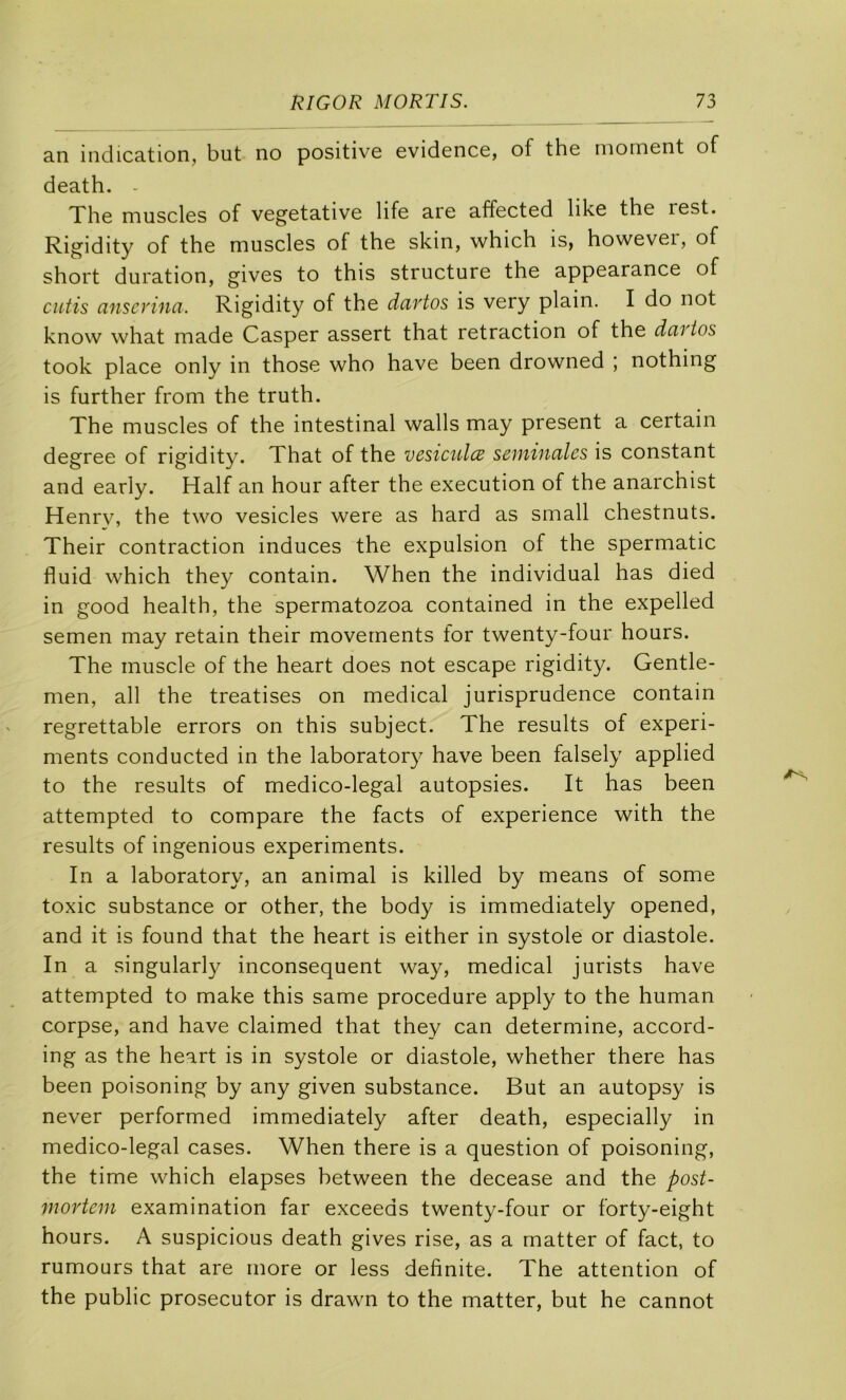 an indication, but no positive evidence, of the moment of death. - The muscles of végétative life are affected like the rest. Rigidity of the muscles of the skin, which is, however, of short duration, gives to this structure the appearance of cutis anscvina. Rigidity of the dartos is very plain. I do not know what made Casper assert that retraction of the dcivios took place only in those who hâve been drowned ; nothing is further from the truth. The muscles of the intestinal walls may présent a certain degree of rigidity. That of the vesiculcB seniiucilcs is constant and early. Half an hour after the execution of the anarchist Henry, the two vesicles were as hard as small chestnuts. Their contraction induces the expulsion of the spermatic fluid which they contain. When the individual has died in good health, the spermatozoa contained in the expelled semen may retain their movernents for twenty-four hours. The muscle of the heart does not escape rigidity. Gentle- men, ail the treatises on medical jurisprudence contain regrettable errors on this subject. The results of experi- ments conducted in the laboratory hâve been falsely applied to the results of medico-legal autopsies. It has been attempted to compare the facts of expérience with the results of ingenious experiments. In a laboratory, an animal is killed by means of some toxic substance or other, the body is immediately opened, and it is found that the heart is either in systole or diastole. In a singularly inconséquent way, medical jurists hâve attempted to make this same procedure apply to the human corpse, and hâve claimed that they can détermine, accord- ing as the heart is in systole or diastole, whether there has been poisoning by any given substance. But an autopsy is never performed immediately after death, especially in medico-legal cases. When there is a question of poisoning, the time which elapses between the decease and the post- mortem examination far exceeds twenty-four or forty-eight hours. A suspicious death gives rise, as a matter of fact, to rumours that are more or less definite. The attention of the public prosecutor is drawn to the matter, but he cannot