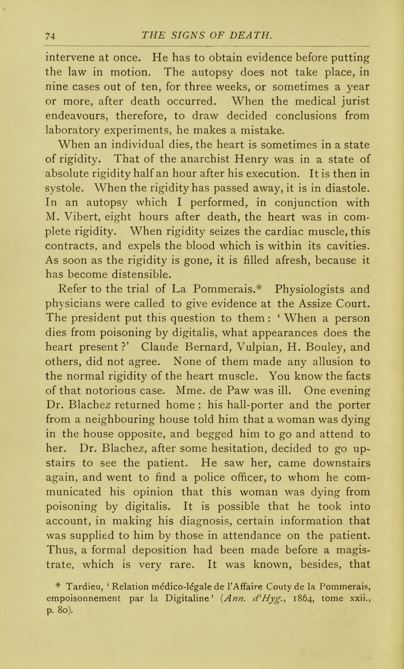 intervene at once. He has to obtain evidence before putting the law in motion. The autopsy does not take place, in nine cases ont of ten, for three weeks, or sometimes a year or more, after death occurred. When the medical jurist endeavours, therefore, to draw decided conclusions from laboratory experiments, he makes a mistake. When an individual dies, the heart is sometimes in a state of rigidity. That of the anarchist Henry was in a state of absolute rigidity half an hour after his execution. It is then in systole. When the rigidity has passed away, it is in diastole. In an autopsy which I performed, in conjunction with M. Vibert, eight hours after death, the heart was in com- plété rigidity. When rigidity seizes the cardiac muscle, this contracts, and expels the blood which is within its cavities. As soon as the rigidity is gone, it is filled afresh, because it has become distensible. Refer to the trial of La Pommerais.* Physiologists and physicians were called to give evidence at the Assize Court. The president put this question to them : ‘ When a person dies from poisoning by digitalis, what appearances does the heart présent ?’ Claude Bernard, Vulpian, H. Bouley, and others, did not agréé. None of them made any allusion to the normal rigidity of the heart muscle. You know the facts of that notorious case. Mme. de Paw was ill. One evening Dr. Blachez returned home ; his hall-porter and the porter from a neighbouring house told him that a woman was dying in the house opposite, and begged him to go and attend to her. Dr. Blachez, after some hésitation, decided to go up- stairs to see the patient. He saw her, came downstairs again, and went to find a police officer, to whom he com- municated his opinion that this woman was dying from poisoning by digitalis. It is possible that he took into account, in making his diagnosis, certain information that was supplied to him by those in attendance on the patient. Thus, a formai déposition had been made before a magis- trate, which is very rare. It was known, besides, that * Tardieu, ‘ Relation médico-légale de l’Affaire Couty de la Pommerais, empoisonnement par la Digitaline’ {Ann. (fHyg., 1864, tome xxii., p. 80).