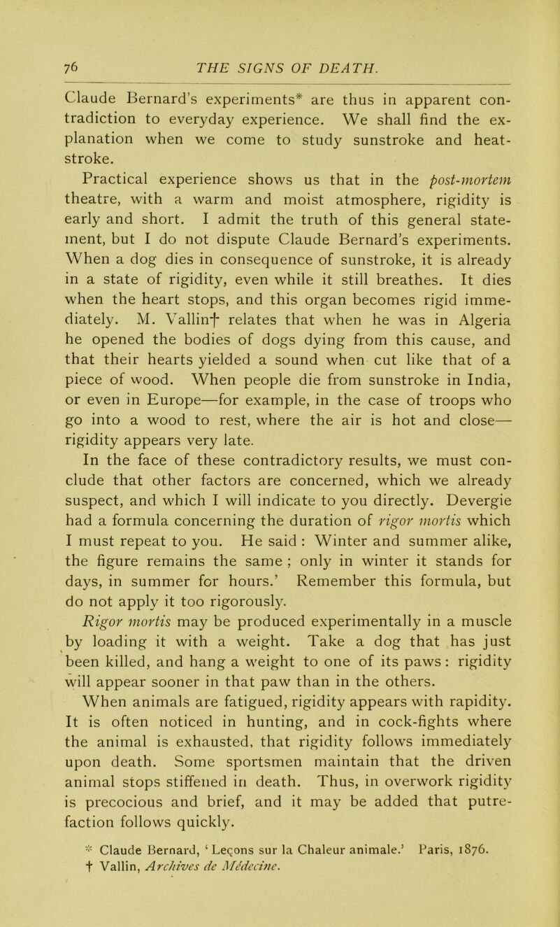 Claude Bernard’s experiments* are thus in apparent con- tradiction to everyday expérience. We shall find the ex- planation when we corne to study sunstroke and heat- stroke. Practical expérience shows us that in the post-mortem theatre, with a warm and moist atmosphère, rigidity is early and short. I admit the truth of this general state- ment, but I do not dispute Claude Bernard’s experiments. When a dog dies in conséquence of sunstroke, it is already in a State of rigidity, even while it still breathes. It dies when the heart stops, and this organ becomes rigid imme- diately. M. Vallin’j' relates that when he was in Algeria he opened the bodies of dogs dying from this cause, and that their hearts yielded a sound when eut like that of a piece of wood. When people die from sunstroke in India, or even in Europe—for example, in the case of troops who go into a wood to rest, where the air is hot and close— rigidity appears very late. In the face of these contradictory results, we must con- clude that other factors are concerned, which we already suspect, and which I will indicate to you directly. Devergie had a formula concerning the duration of rigor mortis which I must repeat to you. He said : Winter and summer alike, the figure remains the same ; only in winter it stands for days, in summer for hours.’ Remember this formula, but do not apply it too rigorously. Rigor mortis may be produced experimentally in a muscle by loading it with a weight. Take a dog that has just been killed, and hang a weight to one of its paws : rigidity will appear sooner in that paw than in the others. When animais are fatigued, rigidity appears with rapidity. It is often noticed in hunting, and in cock-fights where the animal is exhausted, that rigidity follow's immediately upon death. Some sportsmen maintain that the driven animal stops stiffened in death. Thus, in overwork rigidit}^ is precocious and brief, and it may be added that putré- faction follows quickly. Claude Bernard, ‘Leçons sur la Chaleur animale.’ Paris, 1876. t Vallin, Archives de Médccùie.