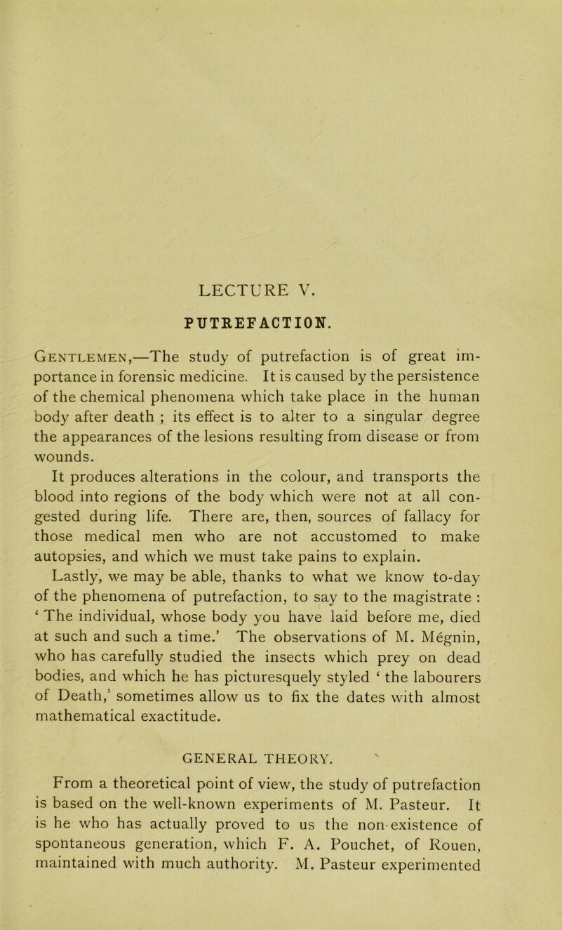 LECTURE V. PUTREFACTION. Gentlemen,—The study of putréfaction is of great im- portance in forensic medicine. It is caused by the persistence of the Chemical phenomena which take place in the human body after death ; its effect is to alter to a singular degree the appearances of the lésions resulting from disease or from wounds. It produces alterations in the colour, and transports the blood into régions of the body which were not at ail con- gested during life. There are, then, sources of fallacy for those medical men who are not accustomed to make autopsies, and which we must take pains to explain. Lastly, we may be able, thanks to what we know to-day of the phenomena of putréfaction, to say to the magistrate : ‘ The individual, whose body you hâve laid before me, died at such and such a time.’ The observations of M. Mégnin, who has carefully studied the insects which prey on dead bodies, and which he has picturesquely styled ‘ the labourers of Death,’ sometimes allow us to fix the dates with almost mathematical exactitude. GENERAL THEORY. From a theoretical point of view, the study of putréfaction is based on the well-known experiments of M. Pasteur. It is he who has actually proved to us the non-existence of spontaneous génération, which F. A. Pouchet, of Rouen, maintained with much authority. M. Pasteur experimented