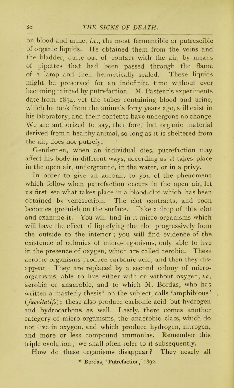 on blood and urine, i.e., the most fermentible or putrescible of organic liquids. He obtained them froni the veins and the bladder, quite out of contact with the air, by means of pipettes that had been passed through the flame of a lamp and then hermetically sealed. These liquids might be preserved for an indefinite time without ever becoming tainted by putréfaction. M. Pasteur’s experiments date from 1854, the tubes containing blood and urine, which he took from the animais forty years ago, still exist in his laboratory, and their contents hâve undergone no change. We are authorized to say, therefore, that organic material derived from a healthy animal, so long as it is sheltered from the air, does not putrefy. Gentlemen, when an individual dies, putréfaction may affect his body in different ways, according as it takes place in the open air, underground, in the water, or in a privy. In order to give an account to you of the phenomena which follow when putréfaction occurs in the open air, let us first see what takes place in a blood-clot which has been obtained by venesection. The dot contracts, and soon becomes greenish on the surface. Take a drop of this dot and examine it. You will find in it micro-organisms which will hâve the effect of liquefying the dot progressively from the outside to the interior ; you will find evidence of the existence of colonies of micro-organisms, only able to live in the presence of oxygen, which are called aérobic. These aérobic organisms produce carbonic acid, and then they dis- appear. They are replaced by a second colony of micro- organisms, able to live either with or without oxygen, ix, aérobic or anaérobie, and to which M. Bordas, who has written a masterly thesis* on the subject, calls ‘amphibious’ {facultatifs) ; these also produce carbonic acid, but hydrogen and hydrocarbons as well. Lastly, there cornes another category of micro-organisms, the anaérobie class, which do not live in oxygen, and which produce hydrogen, nitrogen, and more or less compound ammonias. Remember this triple évolution ; we shall often refer to it subsequently. How do these organisms disappear? They nearly ail * Bordas, ‘Putréfaction,’ 1892.