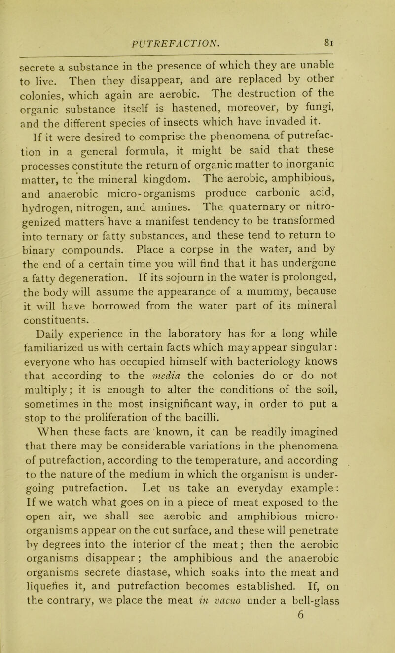 s6crGt6 a substancG in thG prcsGncG of which thcy arc unablc to live. Then they disappear, and are replaced by other colonies, which again are aérobic. The destruction of the organic substance itself is hastened, moreover, by fungi, and the different species of insects which hâve invaded it. If it were desired to comprise the phenomena of putréfac- tion in a general formula, it might be said that these processes constitute the return of organic matter to inorganic matter, to the minerai kingdom. The aérobic, amphibious, and anaérobie micro-organisms produce carbonic acid, hydrogen, nitrogen, and amines. The quaternary or nitro- genized matters hâve a manifest tendency to be transformed into ternary or fatty substances, and these tend to return to binary compounds. Place a corpse in the water, and by the end of a certain time you will find that it has undergone a fatty degeneration. If its sojourn in the water is prolonged, the body will assume the appearance of a mummy, because it will hâve borrowed from the water part of its minerai constituents. Daily expérience in the laboratory has for a long while familiarized us with certain facts which may appear singular: everyone who has occupied himself with bacteriology knows that according to the media the colonies do or do not multiply ; it is enough to alter the conditions of the soil, sometimes in the most insignificant way, in order to put a stop to the prolifération of the bacilli. When these facts are 'known, it can be readily imagined that there may be considérable variations in the phenomena of putréfaction, according to the température, and according to the nature of the medium in which the organism is under- going putréfaction. Let us take an everyday example : If we watch what goes on in a piece of méat exposed to the open air, we shall see aérobic and amphibious micro- organisms appear on the eut surface, and these will penetrate by degrees into the interior of the méat ; then the aérobic organisms disappear ; the amphibious and the anaérobie organisms secrete diastase, which soaks into the méat and liquéfiés it, and putréfaction becomes established. If, on the contrary, we place the méat in vacuo under a bell-glass 6