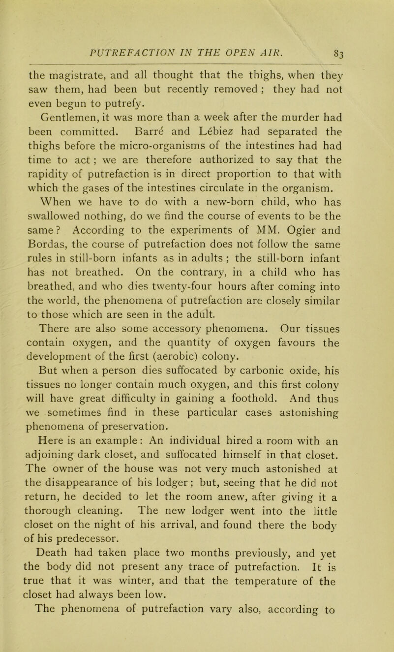 the magistrate, and ail thought that the thighs, when they savv them, had been but recently removed ; they had not even begun to putrefy. Gentlemen, it was more than a week after the murder had been committed. Barré and Lébiez had separated the thighs before the micro-organisms of the intestines had had time to act ; we are therefore authorized to say that the rapidity of putréfaction is in direct proportion to that with which the gases of the intestines circulate in the organism. When we hâve to do with a new-born child, who has swallowed nothing, do we find the course of events to be the same ? According to the experiments of MM. Ogier and Bordas, the course of putréfaction does not follow the same rules in still-born infants as in adults ; the still-born infant has not breathed. On the contrary, in a child who has breathed, and who dies twenty-four hours after coming into the World, the phenomena of putréfaction are closely similar to those which are seen in the adult. There are also some accessory phenomena. Our tissues contain oxygen, and the quantity of oxygen favours the development of the first (aérobic) colony. But when a person dies suffocated by carbonic oxide, his tissues no longer contain much oxygen, and this first colony will hâve great difficulty in gaining a foothold. And thus we sometimes find in these particular cases astonishing phenomena of préservation. Here is an example : An individual hired a room with an adjoining dark closet, and suffocated himself in that closet. The owner of the house was not very much astonished at the disappearance of his lodger ; but, seeing that he did not return, he decided to let the room anew, after giving it a thorough cleaning. The new lodger went into the üttle closet on the night of his arrivai, and found there the body of his predecessor. Death had taken place two months previously, and yet the body did not présent any trace of putréfaction. It is true that it was winter, and that the température of the closet had always been low. The phenomena of putréfaction vary also, according to