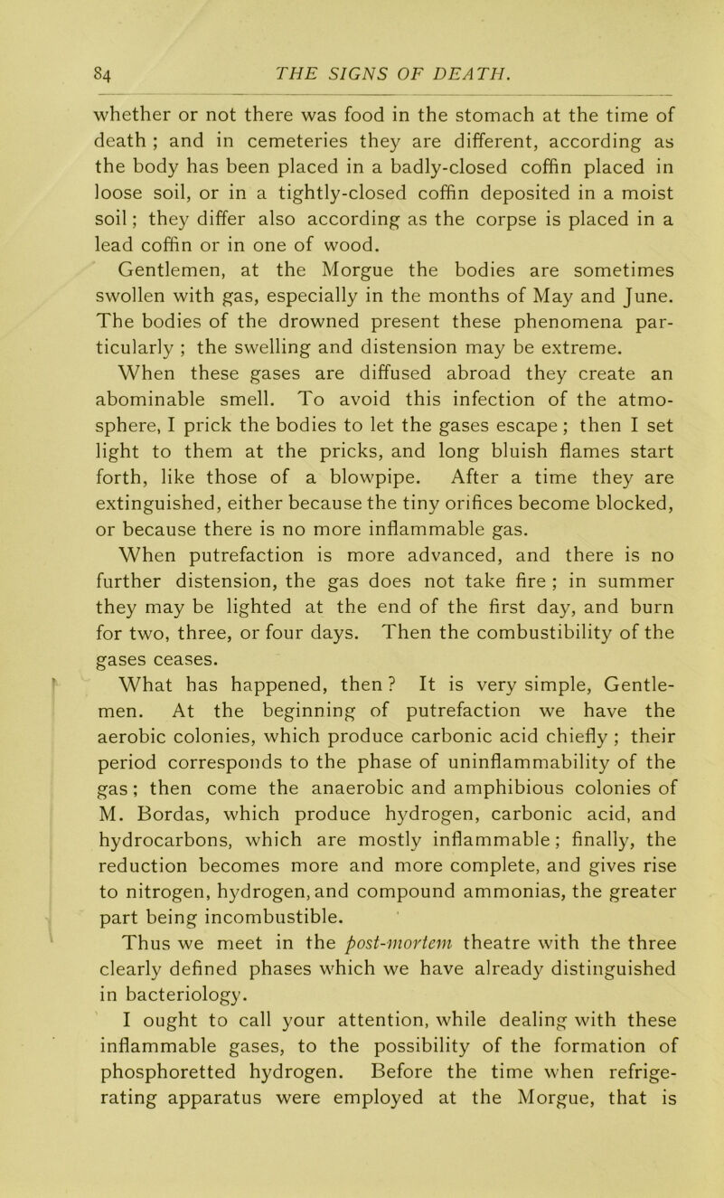 whether or not there was food in the stomach at the time of death ; and in cemeteries they are different, according as the body has been placed in a badly-closed coffin placed in loose soil, or in a tightly-closed coffin deposited in a moist soil ; they differ also according as the corpse is placed in a lead coffin or in one of wood. Gentlemen, at the Morgue the bodies are sometimes swollen with gas, especially in the months of May and June. The bodies of the drowned présent these phenomena par- ticularly ; the swelling and distension may be extreme. When these gases are diffused abroad they create an abominable smell. To avoid this infection of the atmo- sphère, I prick the bodies to let the gases escape ; then I set light to them at the pricks, and long bluish fiâmes start forth, like those of a blowpipe. After a time they are extinguished, either because the tiny orifices become blocked, or because there is no more infiammable gas. When putréfaction is more advanced, and there is no further distension, the gas does not take fire ; in summer they may be lighted at the end of the first day, and burn for two, three, or four days. Then the combustibility of the gases ceases. What has happened, then ? It is very simple. Gentle- men. At the beginning of putréfaction we hâve the aérobic colonies, which produce carbonic acid chiefiy ; their period corresponds to the phase of uninfiammability of the gas ; then corne the anaérobie and amphibious colonies of M. Bordas, which produce hydrogen, carbonic acid, and hydrocarbons, which are mostly infiammable ; finally, the réduction becomes more and more complété, and gives rise to nitrogen, hydrogen, and compound ammonias, the greater part being incombustible. Thus we meet in the post-inoriem theatre with the three clearly defined phases which we hâve already distinguished in bacteriology. I ought to call your attention, while dealing with these infiammable gases, to the possibility of the formation of phosphoretted hydrogen. Before the time when refrige- rating apparatus were employed at the Morgue, that is