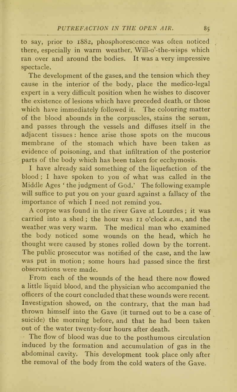 to say, prior to 1882, phosphorescence was often noticed there, especially in warm weather, Will-o’-the-wisps which ran over and around the bodies. It was a very impressive spectacle. The development of the gases, and the tension which they cause in the interior of the body, place the medico-legal expert in a very difficult position when he wishes to discover the existence of lésions which hâve preceded death, or those which hâve immediately followed it. The colouring matter of the blood abounds in the corpuscles, stains the sérum, and passes through the vessels and diffuses itself in the adjacent tissues : hence arise those spots on the mucous membrane of the stomach which hâve been taken as evidence of poisoning, and that infiltration of the posterior parts of the body which has been taken for ecchymosis. I hâve already said something of the liquéfaction of the blood ; I hâve spoken to you of what was called in the Middle Ages ‘ the judgment of God.’ The following example will suffice to put you on your guard against a fallacy of the importance of which I need not remind you. A corpse was found in the river Gave at Lourdes ; it was carried into a shed ; the hour was ii o’clock a.m., and the weather was very warm. The medical man who examined the body noticed some wounds on the head, which he thought were caused by stones rolled down by the torrent. The public prosecutor was notified of the case, and the law was put in motion ; some hours had passed since the first observations were made. From each of the wounds of the head there now flowed a little liquid blood, and the physician who accompanied the officers of the court concluded that these wounds were recent. Investigation showed, on the contrary, that the man had thrown himself into the Gave (it turned out to be a case of suicide) the morning before, and that he had been taken out of the water twenty-four hours after death. ' The flow of blood was due to the posthumous circulation induced by the formation and accumulation of gas in the abdominal cavity. This development took place only after the removal of the body from the cold waters of the Gave.