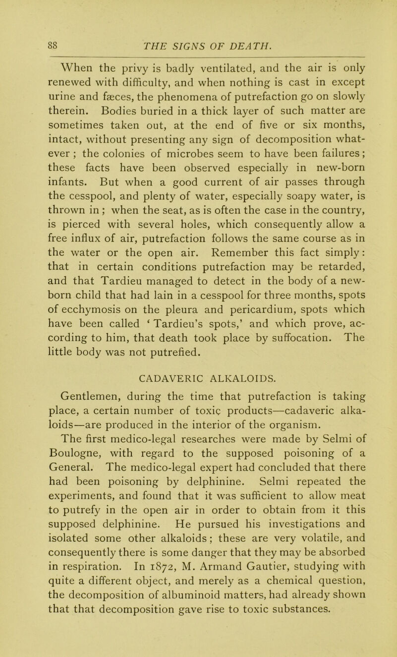 When the privy is badly ventilated, and the air is only renewed with difficulty, and when nothing is cast in except urine and fæces, the phenomena of putréfaction go on slowly therein. Bodies buried in a thick layer of such matter are sometimes taken out, at the end of five or six months, intact, without presenting any sign of décomposition what- ever ; the colonies of microbes seem to hâve been failures ; these facts hâve been observed especially in new-born infants. But when a good current of air passes through the cesspool, and plenty of water, especially soapy water, is thrown in ; when the seat, as is often the case in the country, is pierced with several holes, which consequently allow a free influx of air, putréfaction follows the same course as in the water or the open air. Remember this fact simply : that in certain conditions putréfaction may be retarded, and that Tardieu managed to detect in the body of a new- born child that had lain in a cesspool for three months, spots of ecchymosis on the pleura and pericardium, spots which hâve been called ‘ Tardieu’s spots,’ and which prove, ac- cording to him, that death took place by suffocation. The little body was not putrefied. CADAVERIC ALKALOIDS. Gentlemen, during the time that putréfaction is taking place, a certain number of toxiç products—cadaveric alka- loids—are produced in the interior of the organism. The first medico-legal researches were made by Selmi of Boulogne, with regard to the supposed poisoning of a General. The medico-legal expert had concluded that there had been poisoning by delphinine. Selmi repeated the experiments, and found that it was sufflcient to allow méat to putrefy in the open air in order to obtain from it this supposed delphinine. He pursued his investigations and isolated some other alkaloids ; these are very volatile, and consequently there is some danger that they may be absorbed in respiration. In 1872, M. Armand Gautier, studying with quite a different object, and merely as a Chemical question, the décomposition of albuminoid matters, had already shown that that décomposition gave rise to toxic substances.