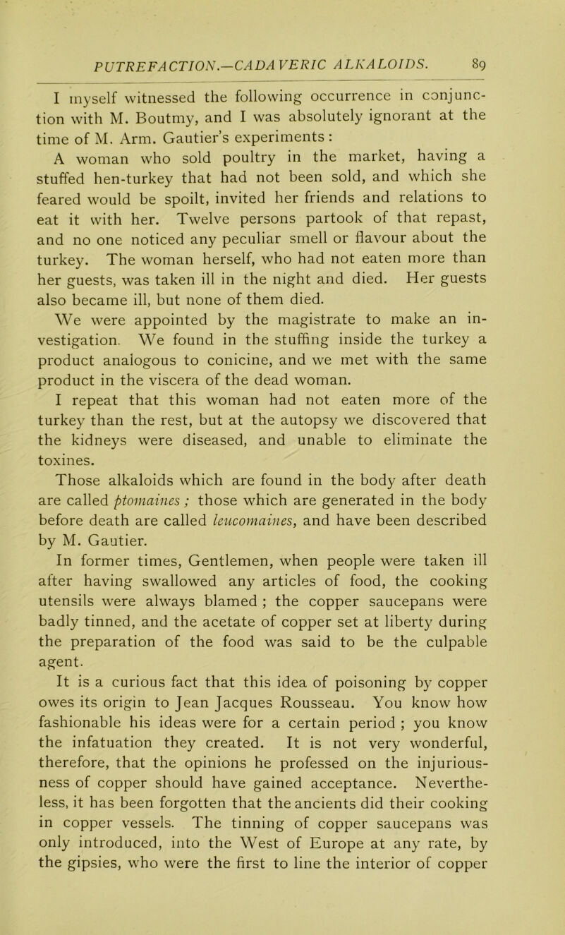 I inyself witnessed the following occurrence in conjunc- tion with M. Boutmy, and I was absolutely ignorant at the time of M. Arm. Gautier’s experiments : A woman who sold poultry in the market, having a stuffed hen-turkey that had not been sold, and which she feared would be spoilt, invited her friends and relations to eat it with her. Twelve persons partook of that repast, and no one noticed any peculiar smell or flavour about the turkey. The woman herself, who had not eaten more than her guests, was taken ill in the night and died. Her guests also became ill, but none of them died. We were appointed by the magistrate to make an in- vestigation. We found in the stuffing inside the turkey a product analogous to conicine, and we met with the same product in the viscera of the dead woman. I repeat that this woman had not eaten more of the turkey than the rest, but at the autopsy we discovered that the kidneys were diseased, and unable to eliminate the toxines. Those alkaloids which are found in the body after death are called ptomaines ; those which are generated in the body before death are called leucomaines, and hâve been described by M. Gautier. In former times. Gentlemen, when people were taken ill after having swallowed any articles of food, the cooking utensils were always blamed ; the copper saucepans were badly tinned, and the acetate of copper set at liberty during the préparation of the food was said to be the culpable agent. It is a curions fact that this idea of poisoning by copper owes its origin to Jean Jacques Rousseau. You know how fashionable his ideas were for a certain period ; you know the infatuation they created. It is not very wonderful, therefore, that the opinions he professed on the injurious- ness of copper should hâve gained acceptance. Neverthe- less, it has been forgotten that the ancients did their cooking in copper vessels. The tinning of copper saucepans was only introduced, into the West of Europe at any rate, by the gipsies, who were the first to line the interior of copper