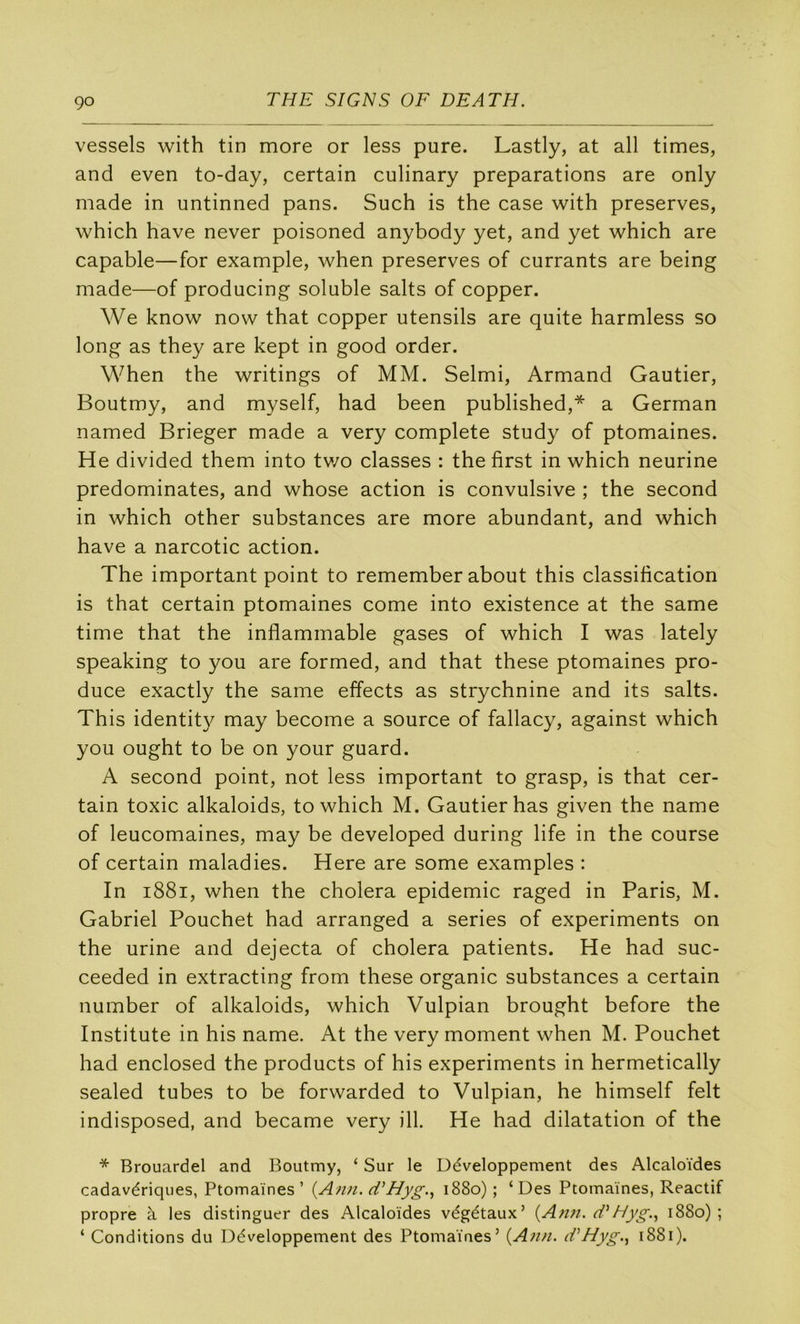vessels with tin more or less pure. Lastly, at ail times, and even to-day, certain culinary préparations are only made in untinned pans. Such is the case with préserves, which hâve never poisoned anybody yet, and yet which are capable—for example, when préserves of currants are being made—of producing soluble salts of copper. We know now that copper utensils are quite harmless so long as they are kept in good order. When the writings of MM. Selmi, Armand Gautier, Boutmy, and myself, had been published,* a German named Brieger made a very complété study of ptomaines. He divided them into two classes : the first in which neurine prédominâtes, and whose action is convulsive ; the second in which other substances are more abundant, and which hâve a narcotic action. The important point to remember about this classification is that certain ptomaines corne into existence at the same time that the inflammable gases of which I was lately speaking to you are formed, and that these ptomaines pro- duce exactly the same effects as strychnine and its salts. This identit}^ may become a source of fallacy, against which you ought to be on your guard. A second point, not less important to grasp, is that cer- tain toxic alkaloids, to which M. Gautier has given the name of leucomaines, may be developed during life in the course of certain maladies. Here are some examples : In i88i, when the choiera épidémie raged in Paris, M. Gabriel Pouchet had arranged a sériés of experiments on the urine and dejecta of choiera patients. He had suc- ceeded in extracting from these organic substances a certain number of alkaloids, which Vulpian brought before the Institute in his name. At the very moment when M. Pouchet had enclosed the products of his experiments in hermetically sealed tubes to be forwarded to Vulpian, he himself felt indisposed, and became very ill. He had dilatation of the * Brouardel and Boutmy, ‘ Sur le Développement des Alcaloïdes cadavériques, Ptomaines ’ {A/m. d’Hyg.^ 1880) ; ‘ Des Ptomaines, Reactif propre à les distinguer des Alcaloïdes végétaux’ Hyg.^ 1880); ‘ Conditions du Développement des Ptomaines’ {A?m. d^Hyg.^ 1881).