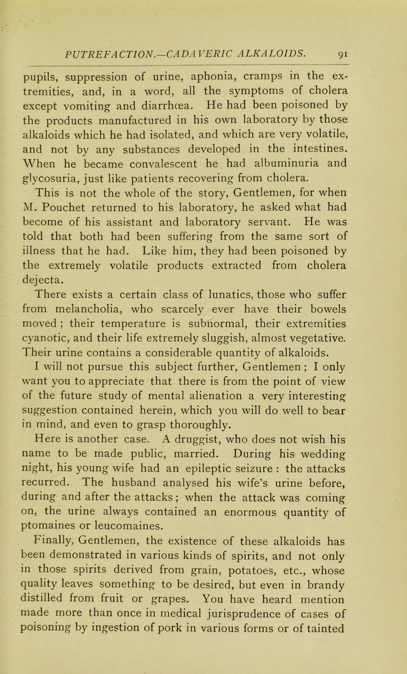 pupils, suppression of urine, aphonia, cramps in the ex- tremities, and, in a word, ail the symptoms of choiera except vomiting and diarrhœa. He had been poisoned by the products manufactured in his own laboratory by those alkaloids which he had isolated, and which are very volatile, and not by any substances developed in the intestines. When he became convalescent he had albuminuria and glycosuria, just like patients recovering from choiera. This is not the whole of the story. Gentlemen, for when M. Pouchet returned to his laboratory, he asked what had become of his assistant and laboratory servant. He was told that both had been suffering from the same sort of illness that he had. Like him, they had been poisoned by the extremely volatile products extracted from choiera dejecta. There exists a certain class of lunatics, those who suffer from melancholia, who scarcely ever hâve their bowels moved ; their température is subnormal, their extremities cyanotic, and their life extremely sluggish, almost végétative. Their urine contains a considérable quantity of alkaloids. I will not pursue this subject further. Gentlemen ; I only want you to appreciate that there is from the point of view of the future study of mental alienation a very interesting suggestion contained herein, which you will do well to bear in mind, and even to grasp thoroughly. Here is another case. A druggist, who does not wish his name to be made public, married. During his wedding night, his young wife had an epileptic seizure : the attacks recurred. The husband analysed his wife’s urine before, during and after the attacks ; when the attack was coming on, the urine always contained an enormous quantity of ptomaines or leucomaines. Finally, Gentlemen, the existence of these alkaloids has been demonstrated in varions kinds of spirits, and not only in those spirits derived from grain, potatoes, etc., whose quality leaves something to be desired, but even in brandy distilled from fruit or grapes. You hâve heard mention made more than once in medical jurisprudence of cases of poisoning by ingestion of pork in varions forms or of tainted