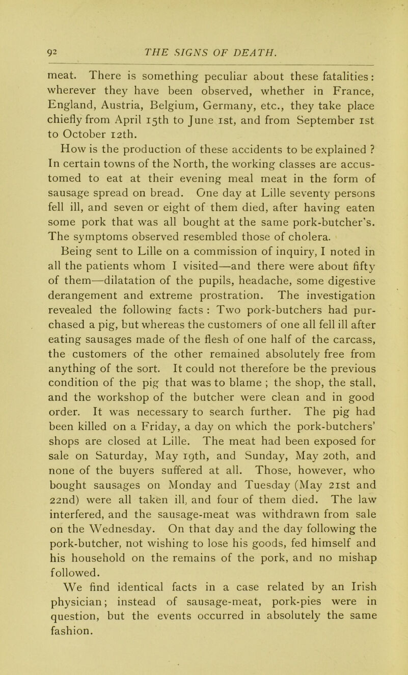 méat. There is something peculiar about these fatalities : wherever they hâve been observed, whether in France, England, Austria, Belgium, Germany, etc., they take place chiefly from April I5th to June ist, and from September ist to October i2th. How is the production of these accidents to be explained ? In certain towns of the North, the working classes are accus- tomed to eat at their evening meal méat in the form of sausage spread on bread. One day at Lille seventy persons fell ill, and seven or eight of them died, after having eaten some pork that was ail bought at the same pork-butcher’s. The symptoms observed resembled those of choiera. Being sent to Lille on a commission of inquiry, I noted in ail the patients whom I visited—and there were about fifty of them—dilatation of the pupils, headache, some digestive dérangement and extreme prostration. The investigation revealed the following: facts : Two pork-butchers had pur- chased a pig, but whereas the customers of one ail fell ill after eating sausages made of the flesh of one half of the carcass, the customers of the other remained absolutely free from anything of the sort. It could not therefore be the previous condition of the pig that was to blâme ; the shop, the stall, and the workshop of the butcher were clean and in good order. It was necessary to search further. The pig had been killed on a Friday, a day on which the pork-butchers’ shops are closed at Lille. The méat had been exposed for sale on Saturday, May igth, and Sunday, May 2oth, and none of the buyers suffered at ail. Those, however, who bought sausages on Monday and Tuesday (May 2ist and 22nd) were ail taken ilf and four of them died. The law interfered, and the sausage-meat was withdrawn from sale on the Wednesday. On that day and the day following the pork-butcher, not wishing to lose his goods, fed himself and his household on the remains of the pork, and no mishap followed. We find identical facts in a case related by an Irish physician ; instead of sausage-meat, pork-pies were in question, but the events occurred in absolutely the same fashion.