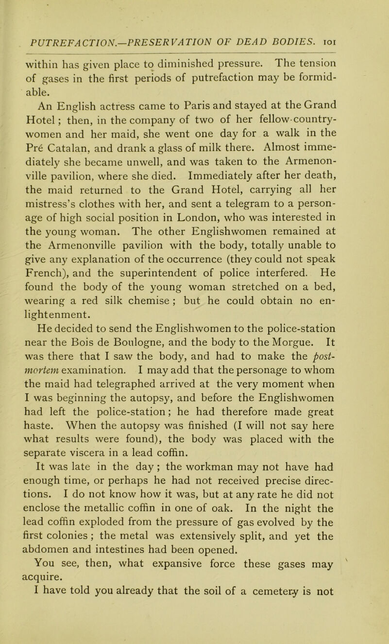 within lias given place to diminished pressure. The tension of gases in the first periods of putréfaction may be formid- able. An English actress came to Paris and stayed at the Grand Hôtel; then, in the company of two of her fellow-country- women and her maid, she went one day for a walk in the Pré Catalan, and drank a glass of milk there. Almost imme- diately she became unwell, and was taken to the Armenon- ville pavilion, where she died. Immediately after her death, the maid returned to the Grand Hôtel, carrying ail her mistress’s clothes with her, and sent a telegram to a person- age of high social position in London, who was interested in the young woman. The other Englishwomen remained at the Armenonville pavilion with the body, totally unable to give any explanation of the occurrence (they could not speak French), and the superintendent of police interfered. He found the body of the young woman stretched on a bed, wearing a red silk chemise ; but he could obtain no en- lightenment. He decided to send the Englishwomen to the police-station near the Bois de Boulogne, and the body to the Morgue. It was there that I saw the body, and had to make the posU mortem examination. I may add that the personage to whom the maid had telegraphed arrived at the very moment when I was beginning the autopsy, and before the Englishwomen had left the police-station ; he had therefore made great haste. When the autopsy was finished (I will not say here what results were found), the body was placed with the separate viscera in a lead coffin. It was late in the day ; the workman may not hâve had enough time, or perhaps he had not received précisé direc- tions. I do not know how it was, but at any rate he did not enclose the metallic coffin in one of oak. In the night the lead coffin exploded from the pressure of gas evolved by the first colonies ; the métal was extensively split, and yet the abdomen and intestines had been opened. You see, then, what expansive force these gases may acquire. I hâve told you already that the soil of a cemetery is not