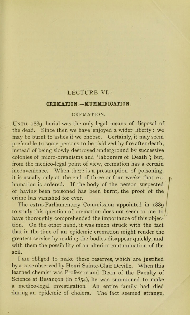 LECTURE VI. CEEMATION. —MUMMIFICATION. CREMATION. Until 1889, burial was the only legal means of disposai of the dead. Since then we hâve enjoyed a wider liberty : we may be burnt to ashes if we choose. Certainly, it may seem préférable to some persons to be o'xidized by lire after death, instead of being slowly destroyed underground by successive colonies of micro-organisms and ‘ labourers of Death but, from the medico-legal point of view, crémation has a certain inconvenience. When there is a presumption of poisoning, it is usually only at the end of three or four weeks that ex- humation is ordered. If the body of the person suspected of having been poisoned has been burnt, the proof of the crime has vanished for ever. The extra-Parliamentary Commission appointed in 1889 to study this question of crémation does not seem to me to hâve thoroughly comprehended the importance of this objec- tion. On the other hand, it was much struck with the fact that in the time of an épidémie crémation might render the greatest service by making the bodies disappear quickly, and with them the possibility of an ulterior contamination of the soil. I am obliged to make these reserves, which are justified by a case observed by Henri Sainte-Clair Deville. When this learned chemist was Professer and Dean of the Faculty of Science at Besançon (in 1854), he was summoned to make a medico-legal investigation. An entire family had died during an épidémie of choiera. The fact seemed strange.
