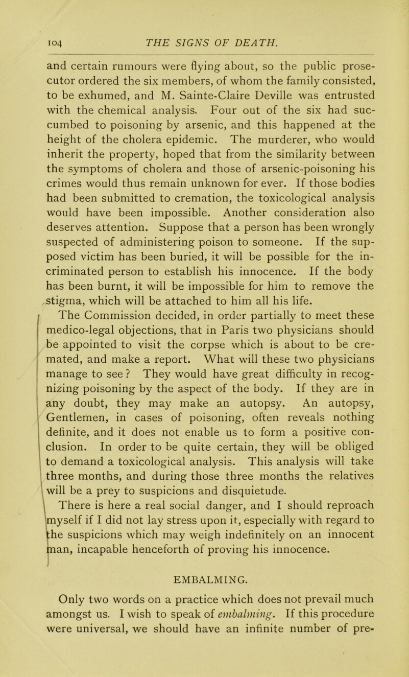 and certain rumeurs were flying about, so the public prose- cutor ordered the six members, of whom the family consisted, to be exhumed, and M. Sainte-Claire Deville was entrusted with the Chemical analysis. Four out of the six had suc- cumbed to poisoning by arsenic, and this happened at the height of the choiera épidémie. The murderer, who would inherit the property, hoped that from the similarity between the symptoms of choiera and those of arsenic-poisoning his crimes would thus remain unknown for ever. If those bodies had been submitted to crémation, the toxicological analysis would hâve been impossible. Another considération also deserves attention. Suppose that a person has been wrongly suspected of administering poison to someone. If the sup- posed victim has been buried, it will be possible for the in- criminated person to establish his innocence. If the body has been burnt, it will be impossible for him to remove the stigma, which will be attached to him ail his life. The Commission decided, in order partially to meet these medico-legal objections, that in Paris two physicians should be appointed to visit the corpse which is about to be cre- mated, and make a report. What will these two physicians manage to see ? They would hâve great difficulty in recog- nizing poisoning by the aspect of the body. If they are in any doubt, they may make an autopsy. An autopsy. Gentlemen, in cases of poisoning, often reveals nothing definite, and it does not enable us to form a positive con- clusion. In order to be quite certain, they will be obliged to demand a toxicological analysis. This analysis will take three months, and during those three months the relatives will be a prey to suspicions and disquietude. There is here a real social danger, and I should reproach Imyself if I did not lay stress upon it, especially with regard to the suspicions which may weigh indefinitely on an innocent man, incapable henceforth of proving his innocence. EMBALMING. Only two words on a practice which does not prevail much amongst us. I wish to speak of embalniing. If this procedure were universal, we should hâve an infinité number of pre-