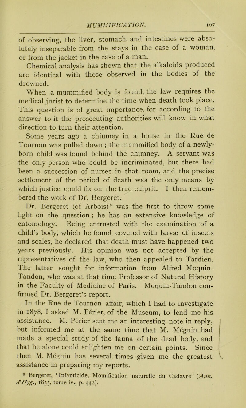 of observing, the liver, stomach, and intestines were abso- lutely inséparable from the stays in the case of a woman, or from the jacket in the case of a man. Chemical analysis has shown that the alkaloids produced are identical with those observed in the bodies of the drowned. When a mummihed body is found, the law requires the medical jurist to déterminé the time when death took place. This question is of great importance, for according to the answer to it the prosecuting authorities will know in what direction to turn their attention. Some years ago a chimney in a house in the Rue de Tournon was pulled down ; the mummihed body of a newly- born child was found behind the chimney. A servant was the only person who could be incriminated, but there had been a succession of nurses in that room, and the précisé settlement of the period of death was the only means by which justice could hx on the true culprit. I then remem- bered the work of Dr. Bergeret. Dr. Bergeret (of Arbois)* was the hrst to throw some light on the question ; he has an extensive knowledge of entomology. Being entrusted with the examination of a child’s body, which he found covered with larvæ of insects and scales, he declared that death must hâve happened two years previously. His opinion was not accepted by the représentatives of the law, who then appealed to Tardieu. The latter sought for information from Alfred Moquin- Tandon, who was at that time Professer of Natural History in the Faculty of Medicine of Paris. Moquin-Tandon con- firmed Dr. Bergeret’s report. In the Rue de Tournon affair, which I had to investigate in 1878, I asked M. Périer, of the Muséum, to lend me his assistance. M. Périer sent me an interesting note in reply, but informed me at the same time that M. Mégnin had made a spécial study of the fauna of the dead body, and that he alone could enlighten me on certain points. Since then M. Mégnin has several times given me the greatest \ assistance in preparing my reports. * Bergeret, ‘Infanticide, Momification naturelle du Cadavre’ {Ann. (VHyg.^ 1855, tome iv., p. 442).