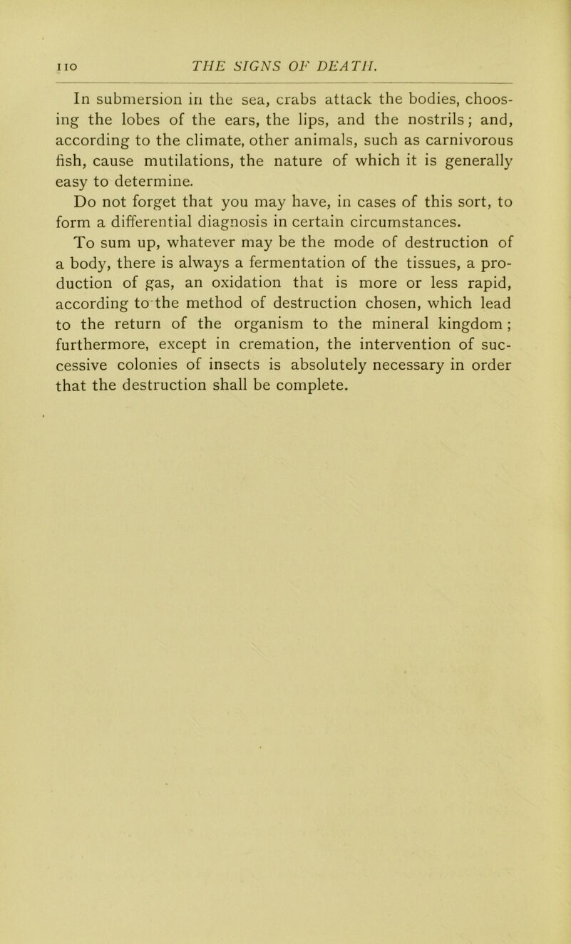 In submersion in the sea, crabs attack the bodies, choos- ing the lobes of the ears, the lips, and the nostrils ; and, according to the climate, other animais, such as carnivorous fish, cause mutilations, the nature of which it is generally easy to détermine. Do not forget that you may hâve, in cases of this sort, to form a differential diagnosis in certain circumstances. To sum up, whatever may be the mode of destruction of a body, there is always a fermentation of the tissues, a pro- duction of gas, an oxidation that is more or less rapid, according to the method of destruction chosen, which lead to the return of the organism to the minerai kingdom ; furthermore, except in crémation, the intervention of suc- cessive colonies of insects is absolutely necessary in order that the destruction shall be complété.