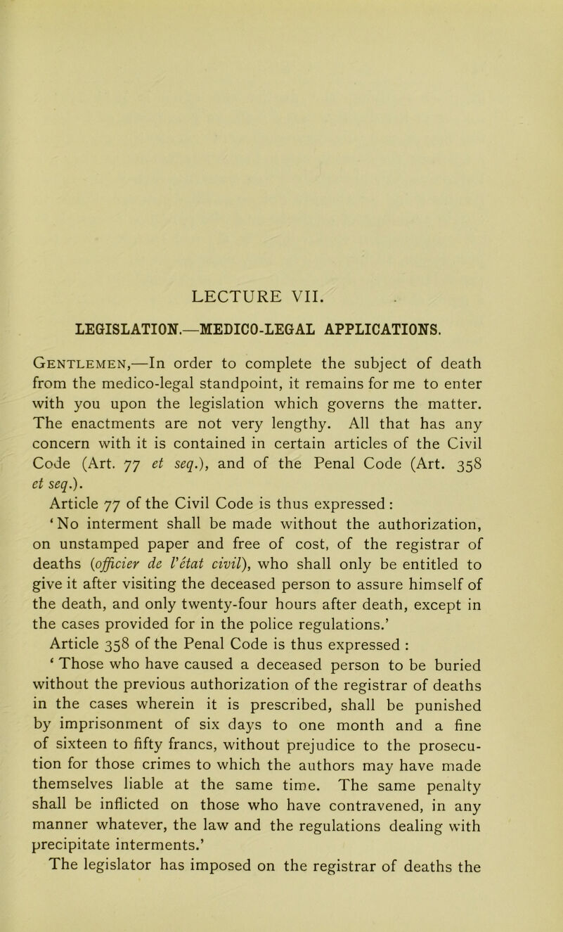 LECTURE VIL LEGISLATION.—MEDICO-LEGAL APPLICATIONS. Gentlemen,—In order to complété the subject of death from the medico-legal standpoint, it remains for me to enter with you upon the législation which governs the matter. The enactments are not very lengthy. AU that has any concern with it is contained in certain articles of the Civil Code (Art. 77 et seq.), and of the Penal Code (Art. 358 et seq.). Article 77 of the Civil Code is thus expressed : ‘No interment shall be made without the authorization, on unstamped paper and free of cost, of the registrar of deaths {officiey de Vétat civil), who shall only be entitled to give it after visiting the deceased person to assure himself of the death, and only twenty-four hours after death, except in the cases provided for in the police régulations.’ Article 358 of the Penal Code is thus expressed : ‘ Those who hâve caused a deceased person to be buried without the previous authorization of the registrar of deaths in the cases wherein it is prescribed, shall be punished by imprisonment of six days to one month and a fine of sixteen to fifty francs, without préjudice to the prosecu- tion for those crimes to which the authors may hâve made themselves liable at the same time. The same penalty shall be inflicted on those who hâve contravened, in any manner whatever, the law and the régulations dealing with precipitate interments.’ The legislator has imposed on the registrar of deaths the