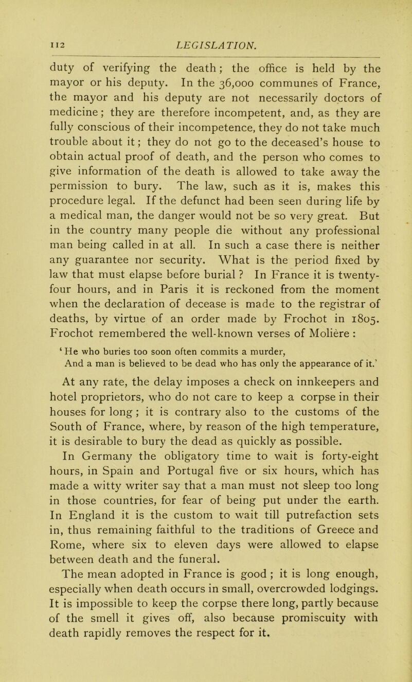 duty of verifying the death ; the office is held by the mayor or his deputy. In the 36,000 communes of France, the mayor and his deputy are not necessarily doctors of medicine ; they are therefore incompetent, and, as they are fully conscious of their incompétence, they do not take much trouble about it ; they do not go to the deceased’s house to obtain actual proof of death, and the person who cornes to give information of the death is allowed to take away the permission to bury. The law, such as it is, makes this procedure legal. If the defunct had been seen during life by a medical man, the danger would not be so very great. But in the country many people die without any professional man being called in at ail. In such a case there is neither any guarantee nor security. What is the period fixed by law that must elapse before burial ? In France it is twenty- four hours, and in Paris it is reckoned from the moment when the déclaration of decease is made to the registrar of deaths, by virtue of an order made by Frochot in 1805. Frochot remembered the well-known verses of Molière : ‘ He who buries too soon often commits a murder, And a man is believed to be dead who has only the appearance of it.' At any rate, the delay imposes a check on innkeepers and hôtel proprietors, who do not care to keep a corpse in their houses for long ; it is contrary also to the customs of the South of France, where, by reason of the high température, it is désirable to bury the dead as quickly as possible. In Germany the obligatory time to wait is forty-eight hours, in Spain and Portugal five or six hours, which has made a witty writer say that a man must not sleep too long in those countries, for fear of being put under the earth. In England it is the custom to wait till putréfaction sets in, thus remaining faithful to the traditions of Greece and Rome, where six to eleven days were allowed to elapse between death and the funeral. The mean adopted in France is good ; it is long enough, especially when death occurs in small, overcrowded lodgings. It is impossible to keep the corpse there long, partly because of the smell it gives off, also because promiscuity with death rapidly removes the respect for it.