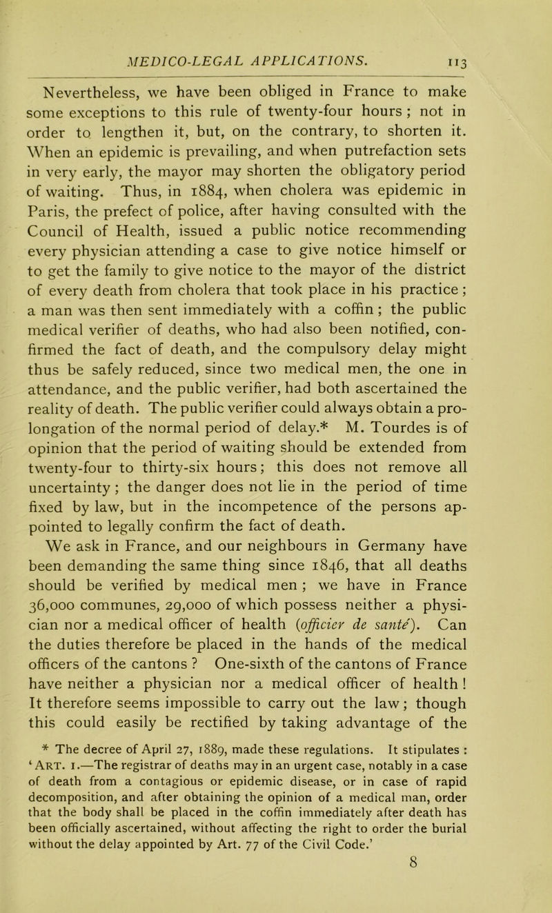 Nevertheless, we hâve been obliged in France to make some exceptions to this rule of twenty-four hours ; not in order to lengthen it, but, on the contrary, to shorten it. When an épidémie is prevailing, and when putréfaction sets in very early, the mayor may shorten the obligatory period of waiting. Thus, in 1884, when choiera was épidémie in Paris, the prefect of police, after having consulted with the Council of Health, issued a public notice recommending every physician attending a case to give notice himself or to get the family to give notice to the mayor of the district of every death from choiera that took place in his practice ; a man was then sent immediately with a coffin ; the public medical vérifier of deaths, who had also been notified, con- firmed the fact of death, and the compulsory delay might thus be safely reduced, since two medical men, the one in attendance, and the public vérifier, had both ascertained the reality of death. The public vérifier could always obtain a pro- longation of the normal period of delay.* M. Tourdes is of opinion that the period of waiting should be extended from twenty-four to thirty-six hours ; this does not remove ail uncertainty ; the danger does not lie in the period of time fixed by law, but in the incompétence of the persons ap- pointed to legally confirm the fact of death. We ask in France, and our neighbours in Germany hâve been demanding the same thing since 1846, that ail deaths should be verified by medical men ; we hâve in France 36,000 communes, 29,000 of which possess neither a physi- cian nor a medical officer of health {officier de santé). Can the duties therefore be placed in the hands of the medical officers of the cantons ? One-sixth of the cantons of France hâve neither a physician nor a medical officer of health ! It therefore seems impossible to carry out the law ; though this could easily be rectified by taking advantage of the * The decree of April 27, 1889, made these régulations. It stipulâtes : ‘ Art. I.—The registrar of deaths may in an urgent case, notably in a case of death from a contagions or épidémie disease, or in case of rapid décomposition, and after obtaining the opinion of a medical man, order that the body shall be placed in the coffin immediately after death bas been officially ascertained, without affecting the right to order the burial without the delay appointed by Art. 77 of the Civil Code.’ 8