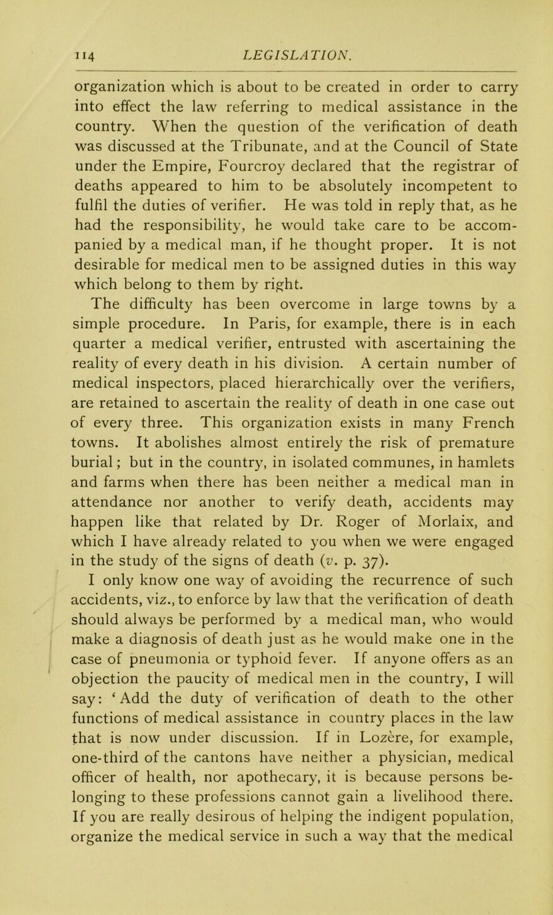organization which is about to be created in order to carry into effect the law referring to medical assistance in the country. When the question of the vérification of death was discussed at the Tribunate, and at the Council of State under the Empire, Fourcroy declared that the registrar of deaths appeared to him to be absolutely incompetent to fulfil the duties of vérifier. He was told in reply that, as he had the responsibility, he would take care to be accom- panied by a medical man, if he thought proper. It is not désirable for medical men to be assigned duties in this way which belong to them by right. The difficulty has been overcome in large towns by a simple procedure. In Paris, for example, there is in each quarter a medical vérifier, entrusted with ascertaining the reality of every death in his division. A certain number of medical inspectors, placed hierarchically over the verifiers, are retained to ascertain the reality of death in one case out of ever}^ three. This organization exists in many French towns. It abolishes almost entirely the risk of prématuré burial ; but in the country, in isolated communes, in hamlets and farms when there has been neither a medical man in attendance nor another to verify death, accidents may happen like that related by Dr. Roger of Morlaix, and which I hâve already related to you when we were engaged in the study of the signs of death {v. p. 37). I only know one way of avoiding the récurrence of such accidents, viz., to enforce by law that the vérification of death should always be performed by a medical man, who would make a diagnosis of death just as he would make one in the case of pneumonia or typhoid fever. If anyone offers as an objection the paucity of medical men in the country, I will say: ‘ Add the duty of vérification of death to the other functions of medical assistance in country places in the law that is now under discussion. If in Lozère, for example, one-third of the cantons hâve neither a physician, medical officer of health, nor apothecary, it is because persons be- longing to these professions cannot gain a livelihood there. If you are really desirous of helping the indigent population, organize the medical service in such a way that the medical