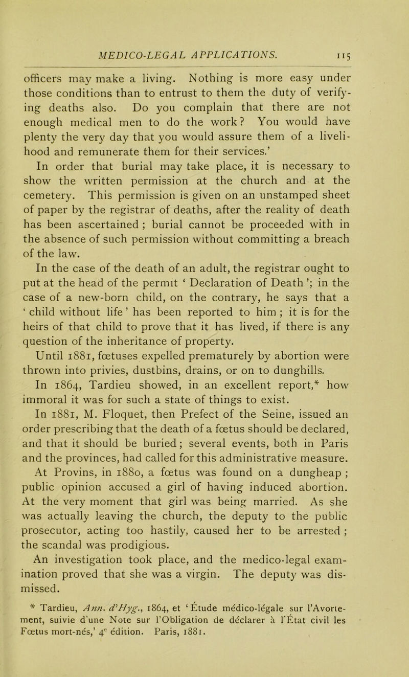officers may make a living. Nothing is more easy under those conditions than to entrust to thern the duty of verify- ing deaths also. Do you complain that there are not enough medical men to do the work ? You would hâve plenty the very day that you would assure them of a liveli- hood and remunerate them for their services.’ In order that burial may take place, it is necessary to show the written permission at the church and at the cemetery. This permission is given on an unstamped sheet of paper by the registrar of deaths, after the reality of death has been ascertained ; burial cannot be proceeded with in the absence of such permission without committing a breach of the law. In the case of fhe death of an adult, the registrar ought to put at the head of the permit ‘ Déclaration of Death in the case of a new-born child, on the contrary, he says that a ‘ child without life ’ has been reported to him ; it is for the heirs of that child to prove that it has lived, if there is any question of the inheritance of property. Until 1881, fœtuses expelled prematurely by abortion were thrown into privies, dustbins, drains, or on to dunghills. In 1864, Tardieu showed, in an excellent report,* how immoral it was for such a State of things to exist. In 1881, M. Floquet, then Prefect of the Seine, issued an order prescribing that the death of a fœtus should be declared, and that it should be buried ; several events, both in Paris and the provinces, had called for this administrative measure. At Provins, in 1880, a fœtus was found on a dungheap ; public opinion accused a girl of having induced abortion. At the very moment that girl was being married. As she was actually leaving the church, the deputy to the public prosecutor, acting too hastily, caused her to be arrested ; the scandai was prodigious. An investigation took place, and the medico-legal exam- ination proved that she was a virgin. The deputy was dis- missed. / * Tardieu, Ann. ciNIyg., 1864, et ‘Etude médico-légale sur l’Avone- ment, suivie d’une Note sur l’Obligation de déclarer à l'Etat civil les Foetus mort-nés,’ 4“ édition. Paris, 1881.