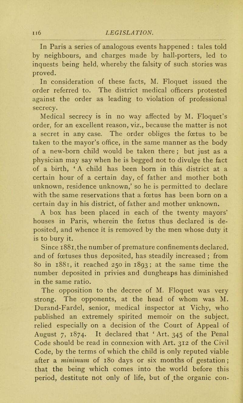 In Paris a sériés of analogous events happened : taies told by neighbours, and charges niade by hall-porters, led to inquests being held, whereby the falsity of such stories was proved. In considération of these facts, M. Floquet issued the order referred to. The district medical officers protested against the order as leading to violation of professional secrecy. Medical secrecy is in no way affected by M. Floquet’s order, for an excellent reason, viz., because the matter is not a secret in any case. The order obliges the fœtus to be taken to the mayor’s office, in the same manner as the body of a new-born child would be taken there ; but just as a physician may say when he is begged not to divulge the fact of a birth, ‘ A child has been born in this district at a certain hour of a certain day, of father and mother both unknown, résidence unknown,’ so he is permitted to déclaré with the same réservations that a fœtus has been born on a certain day in his district, of father and mother unknown. A box has been placed in each of the twenty mayors’ houses in Paris, wherein the fœtus thus declared is de- posited, and whence it is removed by the men whose duty it is to bury it. Since i88i,the number of prématuré confinements declared, and of fœtuses thus deposited, has steadily increased ; from 8o in i88i, it reached 250 in 1893; at the same time the number deposited in privies and dungheaps has diminished in the same ratio. The opposition to the decree of M. Floquet was very strong. The opponents, at the head of whom was M. Durand-Fardel, senior, medical inspecter at Vichy, who published an extremely spirited memoir on the subject, relied especially on a decision of the Court of Appeal of August 7, 1874. It declared that ‘ Art. 345 of the Penal Code should be read in connexion with Art. 312 of the Civil Code, by the terms of which the child is only reputed viable after a minimum of 180 days or six months of gestation ; that the being which cornes into the world before this period, destitute not only of life, but of^he organic con-