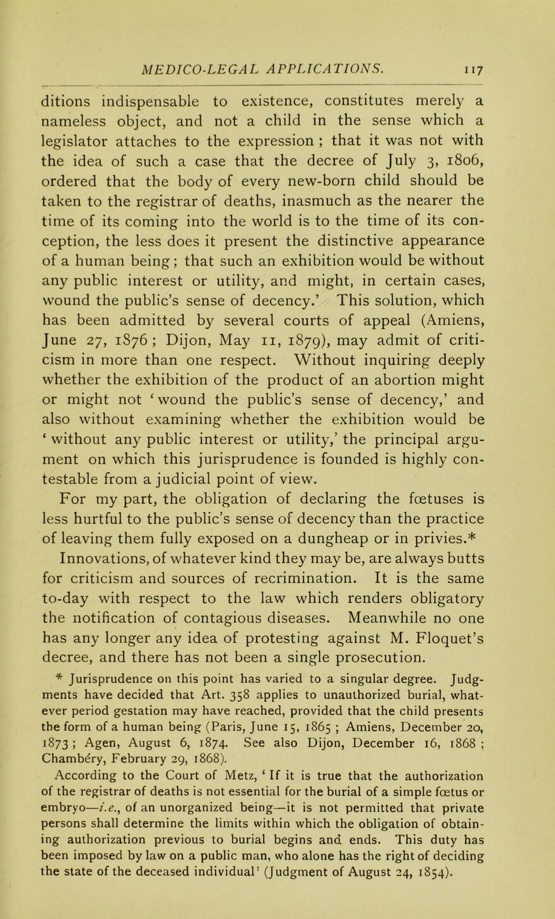 ditions indispensable to existence, constitutes merely a nameless object, and not a child in the sense which a legislator attaches to the expression ; that it was not with the idea of such a case that the decree of July 3, 1806, ordered that the body of every new-born child should be taken to the registrar of deaths, inasmuch as the nearer the time of its coming into the world is to the time of its con- ception, the less does it présent the distinctive appearance of a human being; that such an exhibition would be without any public interest or utility, and might, in certain cases, wound the public’s sense of decency.’ This solution, which has been admitted by several courts of appeal (Amiens, June 27, 1S76 ; Dijon, May ii, 187g), may admit of criti- cism in more than one respect. Without inquiring deeply whether the exhibition of the product of an abortion might or might not ‘wound the public’s sense of decency,’ and also without examining whether the exhibition would be ‘ without any public interest or utility,’ the principal argu- ment on which this jurisprudence is founded is highly con- testable from a judicial point of view. For my part, the obligation of declaring the fœtuses is less hurtful to the public’s sense of decency than the practice of leaving them fully exposed on a dungheap or in privies.* Innovations, of whatever kind they may be, are always butts for criticism and sources of récrimination. It is the same to-day with respect to the law which renders obligatory the notification of contagions diseases. Meanwhile no one has any longer any idea of protesting against M. Floquet’s decree, and there has not been a single prosecution. * Jurisprudence on this point has varied to a singular degree. Judg- ments hâve decided that Art. 358 applies to unauthorized burial, what- ever period gestation may hâve reached, provided that the child présents the form of a human being (Paris, June 15, 1865 ; Amiens, December 20, 1873 j Agen, August 6, 1874. See also Dijon, December 16, 1868 ; Chambéry, February 29, 1868). According to the Court of Metz, ‘ If it is true that the authorization of the registrar of deaths is not essential for the burial of a simple fœtus or embryo—of an unorganized being—it is not permitted that private persons shall détermine the limits within which the obligation of obtain- ing authorization previous to burial begins and ends. This duty has been imposed by law on a public man, who alone has the right of deciding the State of the deceased individuaP (Judgment of August 24, 1854).