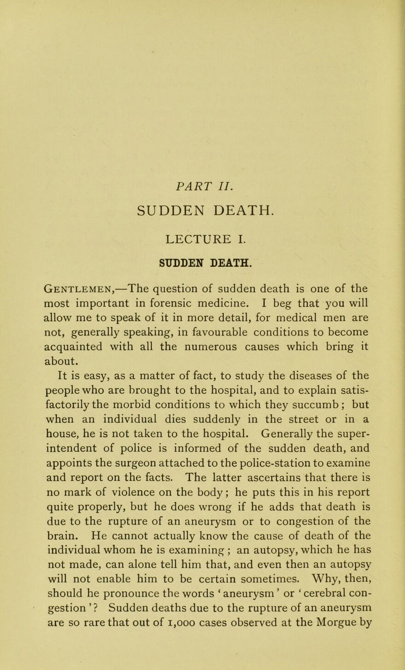 PART IL SUDDEN DEATH. LECTURE I. SUDDEN DEATH. Gentlemen,—The question of sudden death is one of the most important in forensic medicine. I beg that you will allow me to speak of it in more detail, for medical men are not, generally speaking, in favourable conditions to become acquainted with ail the numerous causes which bring it about. It is easy, as a matter of fact, to study the diseases of the peoplewho are brought to the hospital, and to explain satis- factorilythe morbid conditions to which they succumb ; but when an individual dies suddenly in the Street or in a house, he is not taken to the hospital. Generally the super- intendent of police is informed of the sudden death, and appoints the surgeon attached to the police-station to examine and report on the facts. The latter ascertains that there is no mark of violence on the body ; he puts this in his report quite properly, but he does wrong if he adds that death is due to the rupture of an aneurysm or to congestion of the brain. He cannot actually know the cause of death of the individual whom he is examining ; an autopsy, which he has not made, can alone tell him that, and even then an autopsy will not enable him to be certain sometimes. Why, then, should he pronounce the words ‘ aneurysm ’ or ‘ cérébral con- gestion ’? Sudden deaths due to the rupture of an aneurysm are so rare that out of i,ooo cases observed at the Morgue by