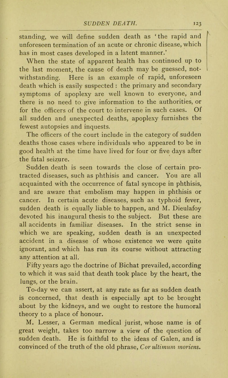 standing, we will define sudden death as ‘ the rapid and iinforeseen termination of an acute or chronic disease, which has in most cases developed in a latent manner.’ When the State of apparent health has continued up to the last moment, the cause of death may be guessed, not- withstanding. Here is an example of rapid, unforeseen death which is easily suspected : the primary and secondary symptoms of apoplexy are well known to everyone, and there is no need to give information to the authorities, or for the officers of the court to intervene in such cases. Of ail sudden and unexpected deaths, apoplexy furnishes the tewest autopsies and inquests. The officers of the court include in the category of sudden deaths those cases where individuals who appeared to be in good health at the time hâve lived for four or five days after the fatal seizure. Sudden death is seen towards the close of certain pro- tracted diseases, such as phthisis and cancer. You are ail acquainted with the occurrence of fatal syncope in phthisis, and are aware that embolism may happen in phthisis or cancer. In certain acute diseases, such as typhoid fever, sudden death is equally liable to happen, and M. Dieulafoy devoted his inaugural thesis to the subject. But these are ail accidents in familiar diseases. In the strict sense in which we are speaking, sudden death is an unexpected accident in a disease of whose existence we were quite ignorant, and which has run its course without attracting any attention at ail. Fifty years ago the doctrine of Bichat prevailed, according to which it was said that death took place by the heart, the lungs, or the brain. To-day we can assert, at any rate as far as sudden death is concerned, that death is especially apt to be brought about by the kidneys, and we ought to restore the humoral theory to a place of honour. M. Lesser, a German medical jurist, whose name is of great weight, takes too narrow a view of the question of sudden death. He is faithful to the ideas of Galen, and is convinced of the truth of the old phrase. Cor ultiinum moriens.