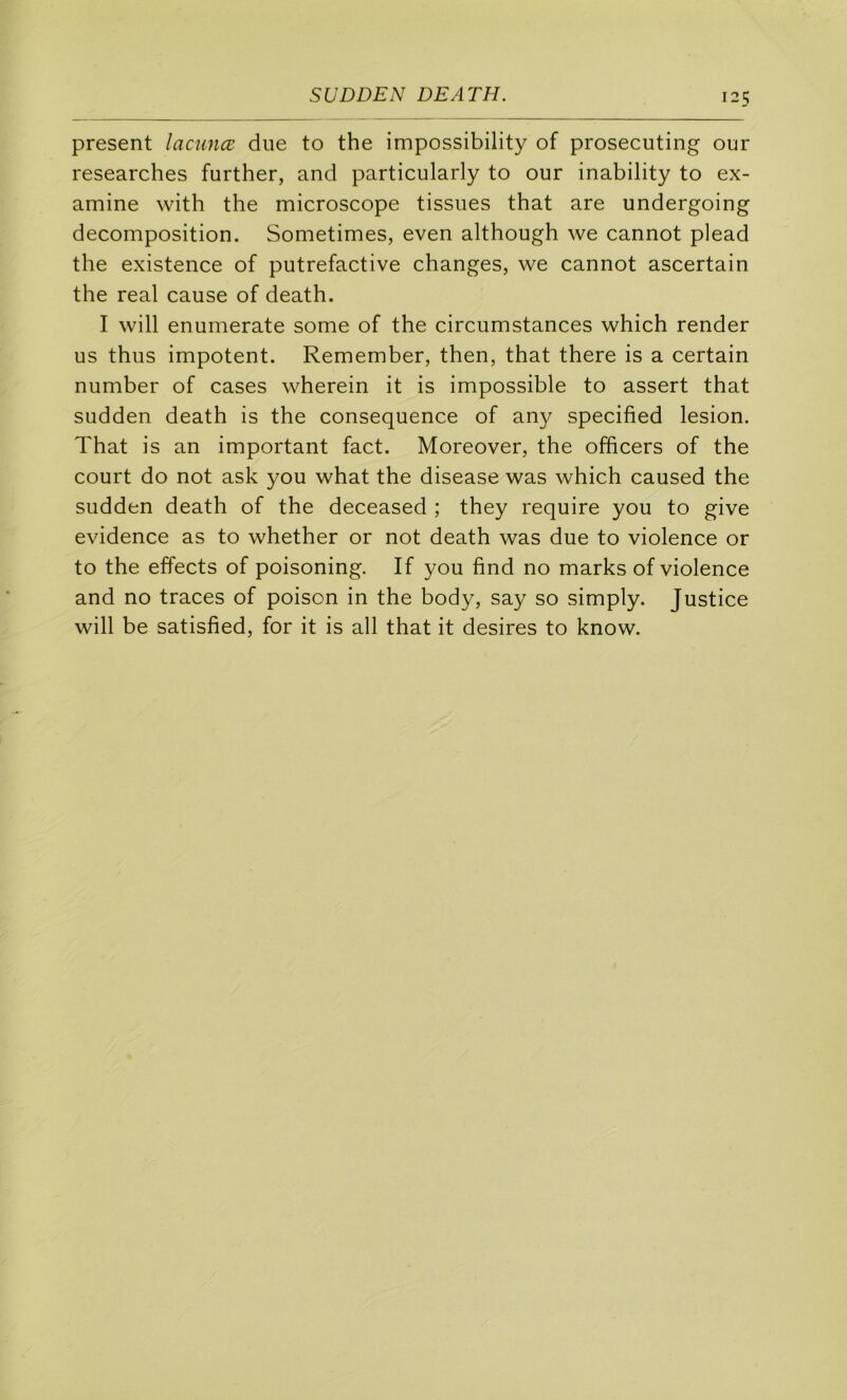 présent lacunœ due to the impossibility of prosecuting our researches further, and particularly to our inability to ex- amine with the microscope tissues that are undergoing décomposition. Sometimes, even although we cannot plead the existence of putrefactive changes, we cannot ascertain the real cause of death. I will enumerate some of the circumstances which render us thus impotent. Remember, then, that there is a certain number of cases wherein it is impossible to assert that sudden death is the conséquence of an}^ specified lésion. That is an important fact. Moreover, the officers of the court do not ask you what the disease was which caused the sudden death of the deceased ; they require you to give evidence as to whether or not death was due to violence or to the effects of poisoning. If you find no marks of violence and no traces of poison in the body, say so simply. Justice will be satisfied, for it is ail that it desires to know.