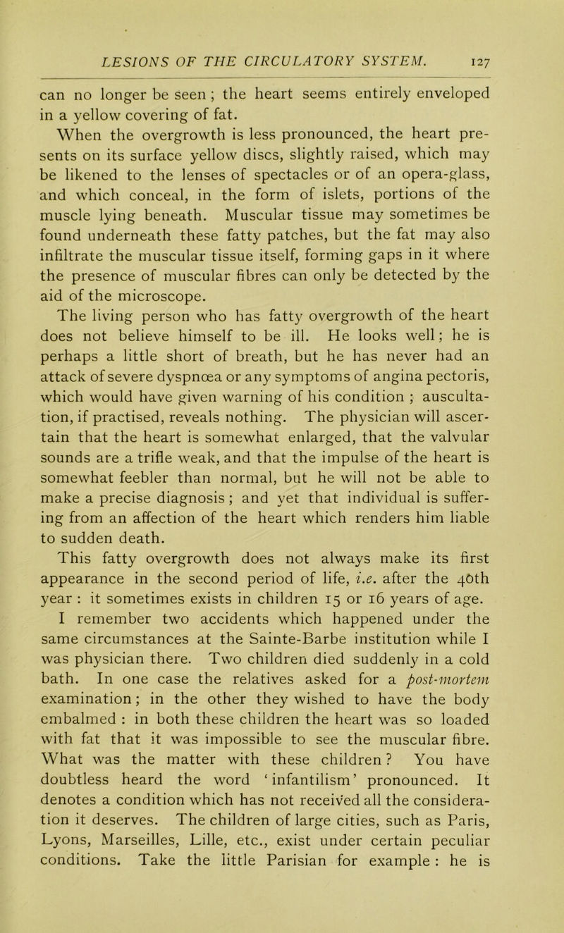 can no longer be seen ; the heart seems entirely enveloped in a yellow covering of fat. When the overgrowth is less pronounced, the heart pré- sents on its surface yellow dises, slightly raised, which may be likened to the lenses of spectacles or of an opera-glass, and which conceal, in the form of islets, portions of the muscle lying beneath. Muscular tissue may sometimes be found underneath these fatty patches, but the fat may also infiltrate the muscular tissue itself, forming gaps in it where the presence of muscular fibres can only be detected by the aid of the microscope. The living person who has fatty overgrowth of the heart does not believe himself to be ill. He looks well ; he is perhaps a little short of breath, but he has never had an attack of severe dyspnœa or any symptoms of angina pectoris, which would hâve given warning of his condition ; ausculta- tion, if practised, reveals nothing. The physician will ascer- tain that the heart is somewhat enlarged, that the valvular sounds are a trifle weak, and that the impulse of the heart is somewhat feebler than normal, but he will not be able to make a précisé diagnosis ; and yet that individual is suffer- ing from an affection of the heart which renders hirn liable to sudden death. This fatty overgrowth does not always make its first appearance in the second period of life, i.e. after the 4ôth year : it sometimes exists in children 15 or 16 years of âge. I remember two accidents which happened under the same circumstances at the Sainte-Barbe institution while I was physician there. Two children died suddenly in a cold bath. In one case the relatives asked for a post-inortem examination ; in the other they wished to hâve the body embalmed : in both these children the heart was so loaded with fat that it was impossible to see the muscular fibre. What was the matter with these children ? You hâve doubtless heard the word ‘ infantilism’ pronounced. It dénotés a condition which has not received ail the considéra- tion it deserves. The children of large cities, such as Paris, Lyons, Marseilles, Lille, etc., exist under certain peculiar conditions. Take the little Parisian for example : he is