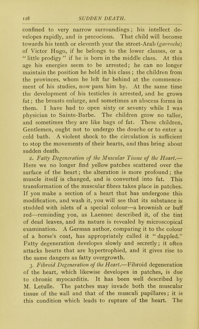 confined to very narrow surroundings ; his intellect de- velopes rapidly, and is precocious. That child will become towards his tenth or eleventh year the street-Arab {gavroche) of Victor Hugo, if he belongs to the lower classes, or a “ little prodigy ” if he is born in the middle class. At this âge his energies seem to be arrested; he can no longer inaintain the position he held in his class ; the children from the provinces, whom he left far behind at the commence- ment of his studies, now pass him by. At the same time the development of his testicles is arrested, and he grows fat ; the breasts enlarge, and sometimes an abscess forms in them. I hâve had to open sixty or seventy while I was physician to Sainte-Barbe. The children grow no taller, and sometimes they are like bags of fat. These children, Gentlemen, ought not to undergo the douche or to enter a cold bath. A violent shock to the circulation is sufficient to stop the movements of their hearts, and thus bring about sudden death. 2. Fatty Degeneration of the Muscular Tissiùe of the Heart.— Here we no longer find yellow patches scattered over the surface of the heart ; the alteration is more profound ; the muscle itself is changed, and is converted into fat. This transformation of the muscular fibres takes place in patches. If you make a section of a heart that has undergone this modification, and wash it, you will see that its substance is studded with islets of a spécial colour—a brownish or buff red—reminding you, as Laennec described it, of the tint of dead leaves, and its nature is revealed by microscopical examination. A German author, comparing it to the colour of a horse’s coat, has appropriately called it “ dappled.” Fatty degeneration developes slowly and secretly ; it often attacks hearts that are hypertrophied, and it gives rise to the same dangers as fatty overgrowth. 3. Fihroid Degeneration of the Heart.—Fibroid degeneration of the heart, which likewise developes in patches, is due to chronic myocarditis. It has been well described by M. Letulle. The patches may invade both the muscular tissue of the wall and that of the musculi papillares ; it is this condition which leads to rupture of the heart. The