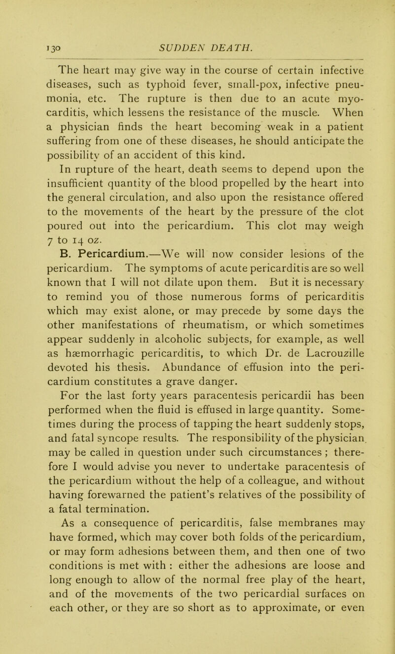 The heart may give way in the course of certain infective diseases, such as typhoid fever, small-pox, infective pneu- monia, etc. The rupture is then due to an acute myo- carditis, which lessens the résistance of the muscle. When a physician finds the heart becoming weak in a patient suffering from one of these diseases, he should anticipate the possibility of an accident of this kind. In rupture of the heart, death seems to dépend upon the insufficient quantity of the blood propelled by the heart into the general circulation, and also upon the résistance offered to the movements of the heart by the pressure of the dot poured out into the pericardium. This dot may weigh 7 to 14 oz. B. Pericardium.—We will now consider lésions of the pericardium. The symptoms of acute pericarditis are so well known that I will not dilate upon them. But it is necessary to remind you of those numerous forms of pericarditis which may exist alone, or may précédé by some days the other manifestations of rheumatism, or which sometimes appear suddenly in alcoholic subjects, for example, as well as hæmorrhagic pericarditis, to which Dr. de Lacrouzille devoted his thesis. Abundance of effusion into the peri- cardium constitutes a grave danger. For the last forty years paracentesis pericardii has been performed when the fluid is effused in large quantity. Some- times during the process of tappingthe heart suddenly stops, and fatal syncope results. The responsibility of the physician. may be called in question under such circumstances ; there- fore I would advise you never to undertake paracentesis of the pericardium without the help of a colleague, and without having forewarned the patient’s relatives of the possibility of a fatal termination. As a conséquence of pericarditis, false membranes may hâve formed, which may cover both folds of the pericardium, or may form adhesions between them, and then one of two conditions is met with : either the adhesions are loose and long enough to allow of the normal free play of the heart, and of the movements of the two pericardial surfaces on each other, or they are so short as to approximate, or even