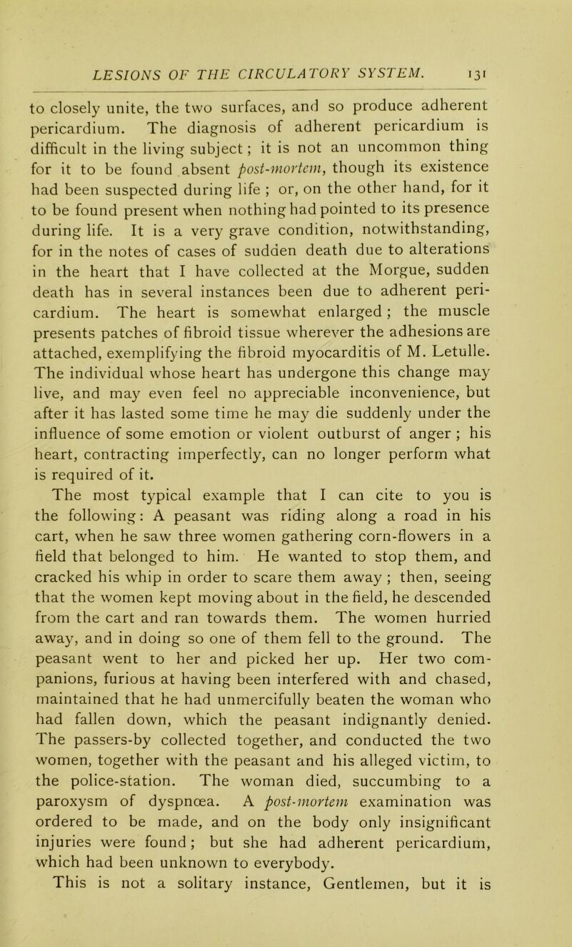 to closely unité, the two surfaces, and so produce adhèrent pericardium. The diagnosis of adhèrent pericardium is difficult in the living subject ; it is not an uncommon thing for it to be found absent post-mortein, though its existence had been suspected during life ; or, on the other hand, for it to be found présent when nothing had pointed to its presence during life. It is a very grave condition, notwithstanding, for in the notes of cases of sudden death due to alterations in the heart that I hâve collected at the Morgue, sudden death has in several instances been due to adhèrent peri- cardium. The heart is somewhat enlarged ; the muscle présents patches of fibroid tissue wherever the adhesions are attached, exemplifying the fibroid myocarditis of M. Letulle. The individual whose heart has undergone this change may live, and may even feel no appréciable inconvenience, but after it has lasted some time he may die suddenly under the influence of some émotion or violent outburst of anger ; his heart, contracting imperfectly, can no longer perform what is required of it. The most typical example that I can cite to you is the following : A peasant was riding along a road in his cart, when he saw three women gathering corn-flowers in a field that belonged to hirn. He wanted to stop them, and cracked his whip in order to scare them away ; then, seeing that the women kept moving about in the field, he descended from the cart and ran towards them. The women hurried away, and in doing so one of them fell to the ground. The peasant went to her and picked her up. Her two com- panions, furious at having been interfered with and chased, maintained that he had unmercifully beaten the woman who had fallen down, which the peasant indignantly denied. The passers-by collected together, and conducted the two women, together with the peasant and his alleged victim, to the police-station. The woman died, succumbing to a paroxysm of dyspnœa. A post-mortem examination was ordered to be made, and on the body only insignificant injuries were found; but she had adhèrent pericardium, which had been unknown to everybody. This is not a solitary instance, Gentlemen, but it is