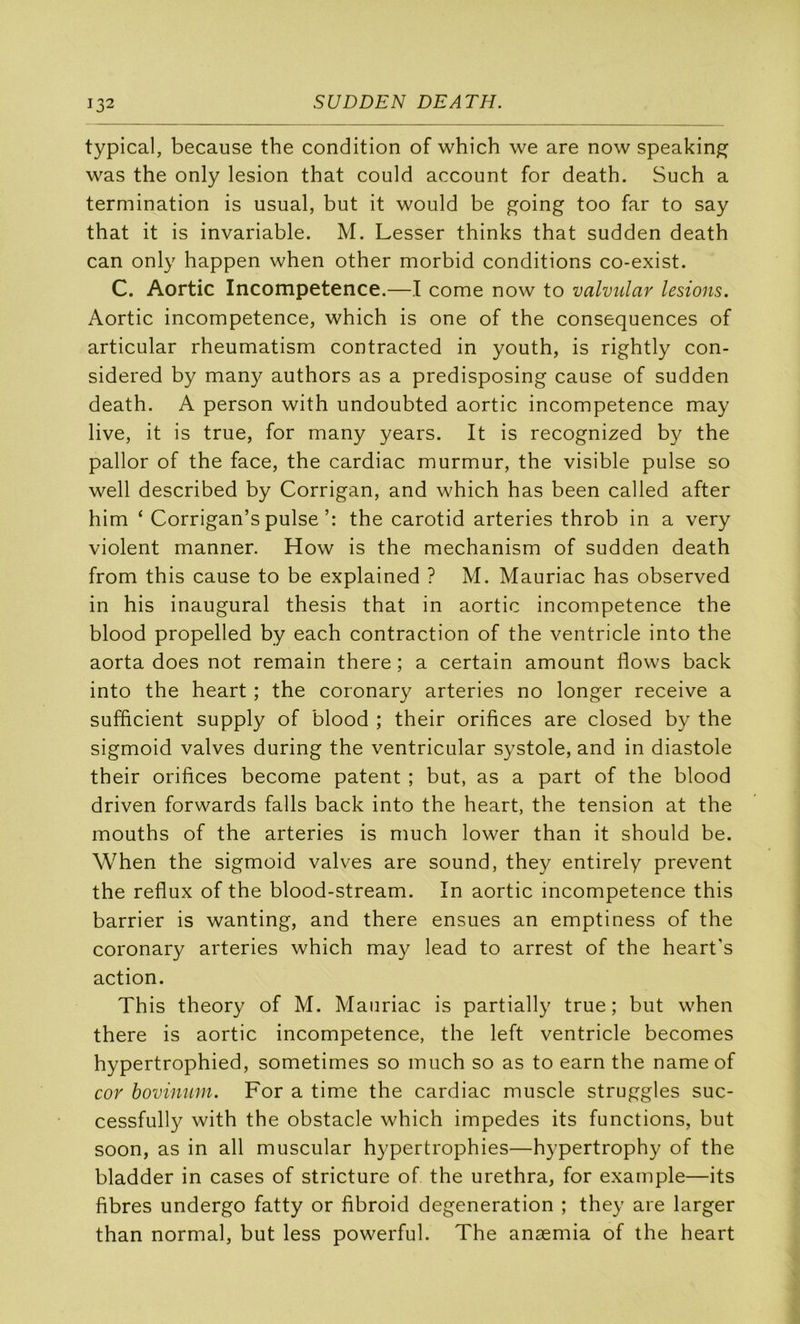 typical, because the condition of which we are now speakin^ was the only lésion that could account for death. Such a termination is usual, but it would be going too far to say that it is invariable. M. Lesser thinks that sudden death can only happen when other morbid conditions co-exist. C. Aortic Incompétence.—I corne now to valvular lésions. Aortic incompétence, which is one of the conséquences of articular rheumatism contracted in youth, is rightly con- sidered by many authors as a predisposing cause of sudden death. A person with undoubted aortic incompétence may live, it is true, for many years. It is recognized by the pallor of the face, the cardiac murmur, the visible puise so well described by Corrigan, and which has been called after him ‘ Corrigan’s puisethe carotid arteries throb in a very violent manner. How is the mechanism of sudden death from this cause to be explained ? M. Mauriac has observed in his inaugural thesis that in aortic incompétence the blood propelled by each contraction of the ventricle into the aorta does not remain there ; a certain amount flows back into the heart ; the coronary arteries no longer receive a sufficient supply of blood ; their orifices are closed by the sigmoid valves during the ventricular systole, and in diastole their orifices become patent ; but, as a part of the blood driven forwards falls back into the heart, the tension at the mouths of the arteries is much lower than it should be. When the sigmoid valves are Sound, they entirely prevent the reflux of the blood-stream. In aortic incompétence this barrier is wanting, and there ensues an emptiness of the coronary arteries which may lead to arrest of the heart's action. This theory of M. Mauriac is partially true; but when there is aortic incompétence, the left ventricle becomes hypertrophied, sometimes so much so as to earn the nameof cor hovinum. For a time the cardiac muscle struggles suc- cessfully with the obstacle which impedes its functions, but soon, as in ail muscular hypertrophies—hypertrophy of the bladder in cases of stricture of the urethra, for example—its fibres undergo fatty or fibroid degeneration ; they are larger than normal, but less powerful. The anæmia of the heart