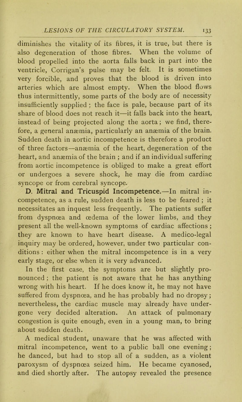 diminishes the vitality of its fibres, it is true, but there is also degeneration of those fibres. Wheii the volume of blood propelled into the aorta falls back in part into the ventricle, Corrigan’s puise may be felt. It is sometimes very forcible, and proves that the blood is driven into arteries which are almost empty. When the blood flows thus intermittently, some parts of the body are of necessity insufficiently supplied ; the face is pale, because part of its share of blood does not reach it—it falls back into the heart, instead of being projected along the aorta; we find, there- fore, a general anæmia, particularly an anæmia of the brain. Sudden death in aortic incompétence is therefore a product of three factors—anæmia cf the heart, degeneration of the heart, and anæmia of the brain ; and if an individual suffering from aortic incompétence is obliged to make a great effort or undergoes a severe shock, he may die from cardiac syncope or from cérébral syncope. D. Mitral and Tricuspid Incompétence.—In mitral in- compétence, as a rule, sudden death is less to be feared ; it nécessitâtes an inquest less frequently. The patients suffer from dyspnœa and œdema of the lower limbs, and they présent ail the well-known symptoms of cardiac affections ; they are known to hâve heart disease. A medico-legal inquiry may be ordered, however, under two particular con- ditions : either when the mitral incompétence is in a very early stage, or else when it is very advanced. In the first case, the symptoms are but slightly pro- nounced ; the patient is not aware that he has anything wrong with his heart. If he does know it, he may not hâve suffered from dyspnœa, and he has probably had no dropsy ; nevertheless, the cardiac muscle may already hâve under- gone very decided alteration. An attack of pulmonary congestion is quite enough, even in a young man, to bring about sudden death. A medical student, unaware that he was affected with mitral incompétence, went to a public bail one evening ; he danced, but had to stop ail of a sudden, as a violent paroxysm of dyspnœa seized him. He became cyanosed, and died shortly after. The autopsy revealed the presence