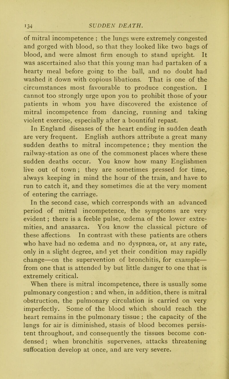 of mitral incompétence ; the lungs were extremely congested and gorged with blood, so that they looked like two bags of blood, and were almost firm enough to stand upright. It was ascertained also that this young man had partaken of a hearty meal before going to the bail, and no doubt had washed it down with copions libations. That is one of the circumstances most favourable to produce congestion. I cannot too strongly urge upon you to prohibit those of your patients in whom you hâve discovered the existence of mitral incompétence from dancing, running and taking violent exercise, especially after a bountiful repast. In England diseases of the heart ending in sudden death are very frequent. English authors attribute a great many sudden deaths to mitral incompétence ; they mention the railway-station as one of the commonest places where these sudden deaths occur. You know how many Englishmen live out of town ; they are sometimes pressed for time, always keeping in mind the hour of the train, and hâve to run to catch it, and they sometimes die at the very moment of entering the carriage. In the second case, which corresponds with an advanced period of mitral incompétence, the symptoms are very évident ; there is a feeble puise, œdema of the lower extre- mities, and anasarca. You know the classical picture of these affections. In contrast with these patients are others who hâve had no œdema and no dyspnœa, or, at any rate, only in a slight degree, and yet their condition may rapidly change—on the supervention of bronchitis, for example— from one that is attended by but little danger to one that is extremely critical. When there is mitral incompétence, there is usually some pulmonary congestion ; and when, in addition, there is mitral obstruction, the pulmonary circulation is carried on very imperfectty. Some of the blood which should reach the heart remains in the pulmonary tissue ; the capacity of the lungs for air is diminished, stasis of blood becomes persis- tent throughout, and consequently the tissues become con- densed ; when bronchitis supervenes, attacks threatening suffocation develop at once, and are very severe.